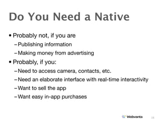 Do You Need a Native
• Probably not, if you are
  – Publishing information
  – Making money from advertising
• Probably, if you:
  – Need to access camera, contacts, etc.
  – Need an elaborate interface with real-time interactivity
  – Want to sell the app
  – Want easy in-app purchases


                                                               16
 
