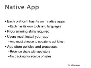 Native App

• Each platform has its own native apps
  – Each has its own tools and languages
• Programming skills required
• Users must install your app
  – And must choose to update to get latest
• App store policies and processes
  – Revenue share with app store
  – No tracking for source of sales

                                              17
 