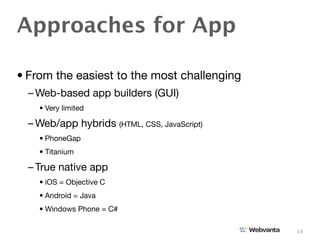 Approaches for App

• From the easiest to the most challenging
  – Web-based app builders (GUI)
    • Very limited

  – Web/app hybrids (HTML, CSS, JavaScript)
    • PhoneGap
    • Titanium

  – True native app
    • iOS = Objective C
    • Android = Java
    • Windows Phone = C#

                                              18
 
