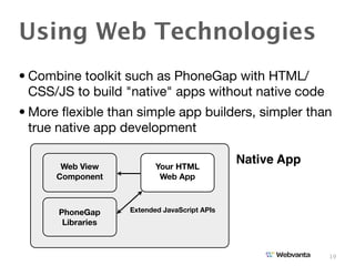 Using Web Technologies
• Combine toolkit such as PhoneGap with HTML/
  CSS/JS to build "native" apps without native code
• More ﬂexible than simple app builders, simpler than
  true native app development

       Web View           Your HTML
                                              Native App
      Component            Web App



      PhoneGap     Extended JavaScript APIs
       Libraries



                                                           19
 