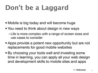 Don't be a Laggard

• Mobile is big today and will become huge
• You need to think about design in new ways
  – Life is more complex with a range of screen sizes and
    use cases to consider
• Apps provide a potent new opportunity but are not
  replacements for good mobile websites
• By choosing your tools well and investing some
  time in learning, you can apply all your web design
  and development skills to mobile sites and apps

                                                            22
 