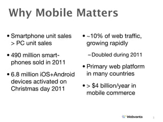 Why Mobile Matters
• Smartphone unit sales     • ~10% of web trafﬁc,
  > PC unit sales             growing rapidly

• 490 million smart-          – Doubled during 2011
  phones sold in 2011
                            • Primary web platform
• 6.8 million iOS+Android     in many countries
  devices activated on
                            • > $4 billion/year in
  Christmas day 2011
                              mobile commerce


                                                      3
 