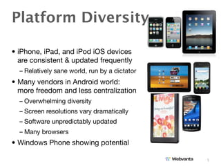 Platform Diversity

• iPhone, iPad, and iPod iOS devices
  are consistent & updated frequently
  – Relatively sane world, run by a dictator
• Many vendors in Android world:
  more freedom and less centralization
  – Overwhelming diversity
  – Screen resolutions vary dramatically
  – Software unpredictably updated
  – Many browsers
• Windows Phone showing potential

                                               5
 