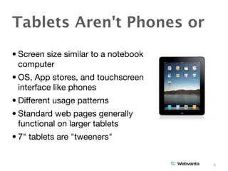 Tablets Aren't Phones or
• Screen size similar to a notebook
  computer
• OS, App stores, and touchscreen
  interface like phones
• Different usage patterns
• Standard web pages generally
  functional on larger tablets
• 7" tablets are "tweeners"


                                      6
 