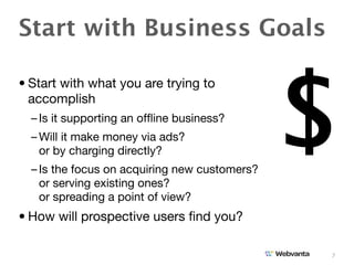 Start with Business Goals



                                               $
• Start with what you are trying to
  accomplish
  – Is it supporting an ofﬂine business?
  – Will it make money via ads?
    or by charging directly?
  – Is the focus on acquiring new customers?
    or serving existing ones?
    or spreading a point of view?
• How will prospective users ﬁnd you?

                                               7
 