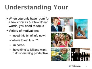 Understanding Your
• When you only have room for
  a few choices & a few dozen
  words, you need to focus
• Variety of motivations
  – I need this bit of info now!
  – Where to eat lunch?
  – I'm bored.
  – I have time to kill and want
    to do something productive.



                                   8
 