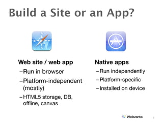 Build a Site or an App?



 Web site / web app       Native apps
  –Run in browser         – Run independently
  –Platform-independent   – Platform-speciﬁc
   (mostly)               – Installed on device
  – HTML5 storage, DB,
    ofﬂine, canvas

                                                  9
 