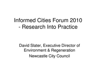 Informed Cities Forum 2010
  - Research Into Practice


 David Slater, Executive Director of
   Environment & Regeneration
      Newcastle City Council
 