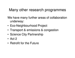 Many other research programmes
We have many further areas of collaboration
  underway:
• Eco-Neighbourhood Project
• Transport & emissions & congestion
• Science City Partnership
• Act 2
• Retrofit for the Future
 