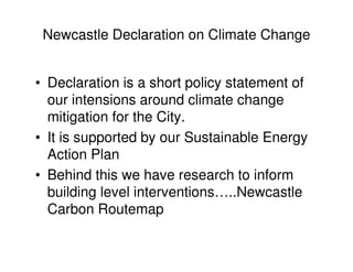 Newcastle Declaration on Climate Change


• Declaration is a short policy statement of
  our intensions around climate change
  mitigation for the City.
• It is supported by our Sustainable Energy
  Action Plan
• Behind this we have research to inform
  building level interventions…..Newcastle
  Carbon Routemap
 