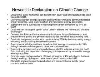 Newcastle Declaration on Climate Change
•   Ensure that every home that can benefit from cavity and loft insulation has been
    treated by 2015.
•   Deliver low carbon energy solutions across the city including community based
    energy schemes, solid wall insulation and renewable energy generation.
•   Support the city’s businesses in reducing their carbon emissions by 34% by
    2020
•   Do all we can to support “green collar” jobs in sectors like marine and offshore
    technology.
•   Develop the Science Central site as the focal point for applied research and
    practice by the public and private sectors across the whole sustainability field
•   Eradicate fuel poverty as far as is practicable by 2016 by both improving energy
    efficiency and increasing household incomes
•   Support work with the residents to reduce their energy consumption by 10%
    through behavioural change and other low cost measures
•   Support the development and introduction of electric vehicles across the North
    East, including the expansion of charging points powered by renewable energy
    where practicable.
•   Promote lower carbon methods of travel, aiming for a 4% reduction in fuel use
    through walking, cycling and better use of public transport by 2020
•   Stimulate and encourage the production and consumption of locally grown
    products and services
 