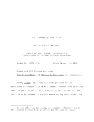 T.C. Summary Opinion 2010-1



                       UNITED STATES TAX COURT



             HOWARD AND ANNE SLATER, Petitioners v.
          COMMISSIONER OF INTERNAL REVENUE, Respondent



     Docket No. 15852-07S.             Filed January 11, 2010.



     Howard and Anne Slater, pro sese.

     John R. Bampfield and William W. Kiessling, for respondent.



     GOEKE, Judge:   This case was heard pursuant to the

provisions of section 7463 of the Internal Revenue Code in effect

when the petition was filed.1   Pursuant to section 7463(b), the

decision to be entered is not reviewable by any other court, and




     1
      Unless otherwise indicated, all section references are to
the Internal Revenue Code in effect for the year in issue.
 