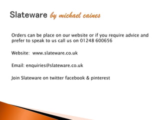 Orders can be place on our website or if you require advice and
prefer to speak to us call us on 01248 600656
Website: www.slateware.co.uk
Email: enquiries@slateware.co.uk
Join Slateware on twitter facebook & pinterest
 