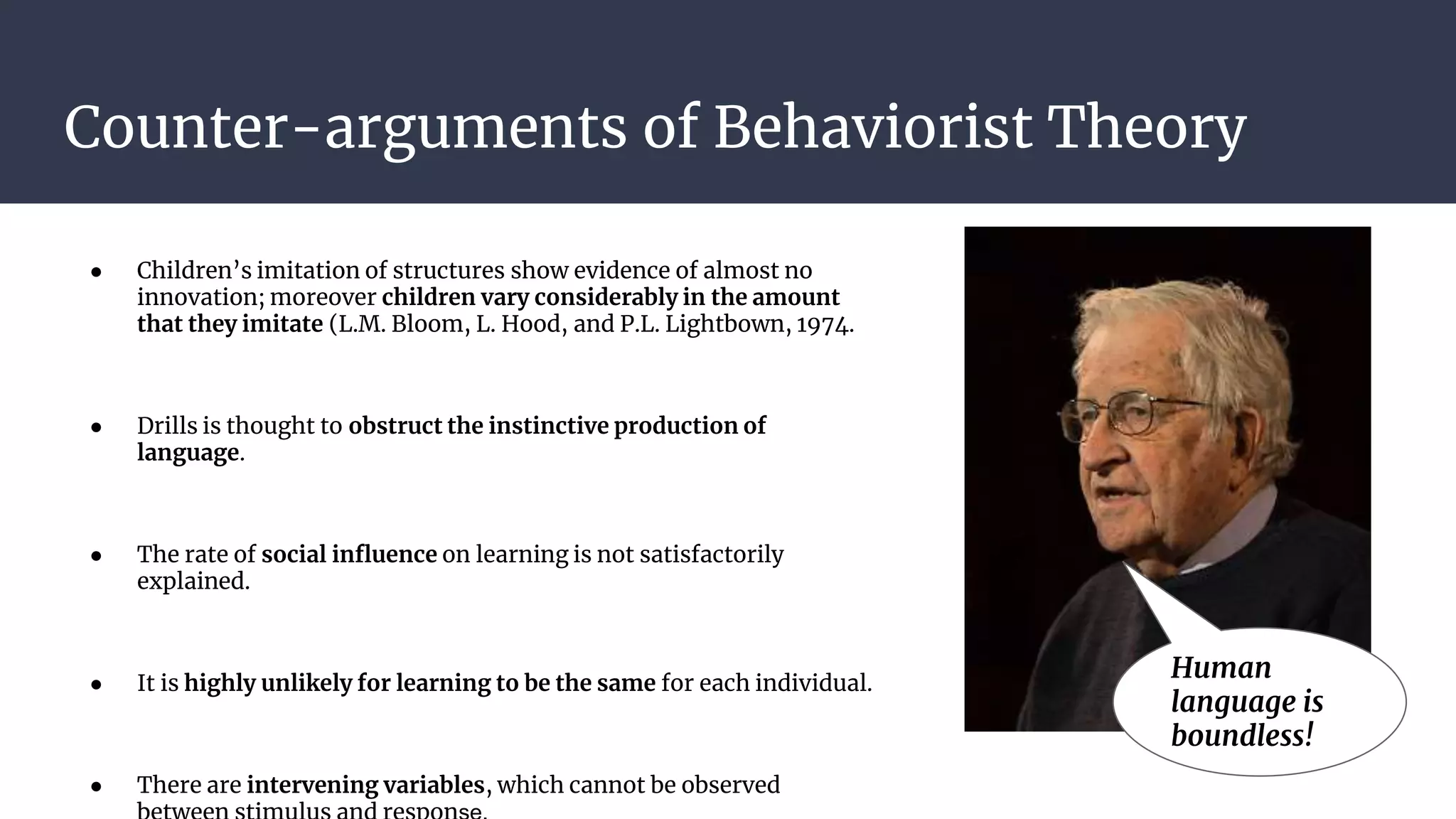 Counter-arguments of Behaviorist Theory
● Children’s imitation of structures show evidence of almost no
innovation; moreover children vary considerably in the amount
that they imitate (L.M. Bloom, L. Hood, and P.L. Lightbown, 1974.
● Drills is thought to obstruct the instinctive production of
language.
● The rate of social influence on learning is not satisfactorily
explained.
● It is highly unlikely for learning to be the same for each individual.
● There are intervening variables, which cannot be observed
Human
language is
boundless!
 