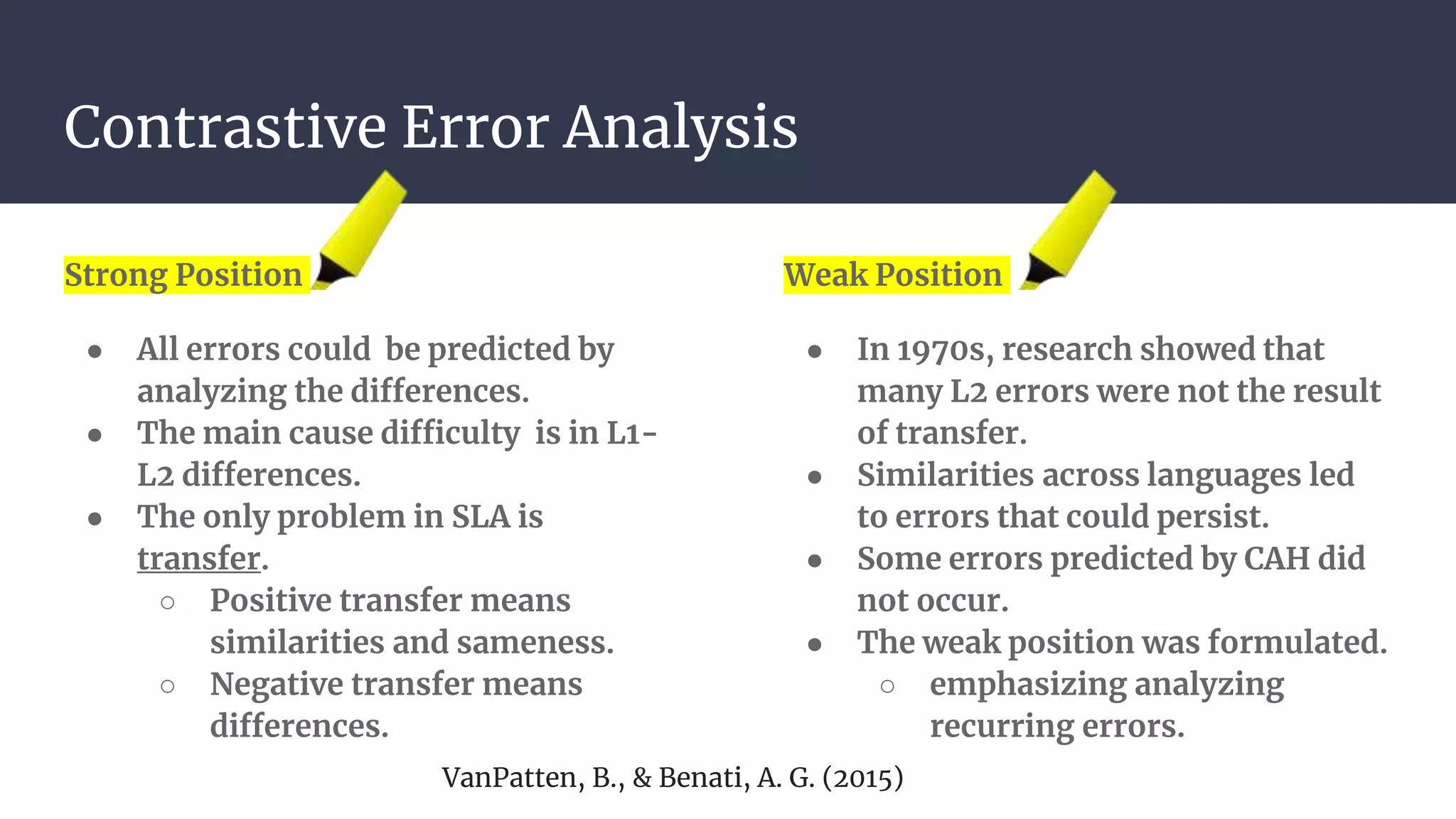 Contrastive Error Analysis
Strong Position
● All errors could be predicted by
analyzing the differences.
● The main cause difficulty is in L1-
L2 differences.
● The only problem in SLA is
transfer.
○ Positive transfer means
similarities and sameness.
○ Negative transfer means
differences.
Weak Position
● In 1970s, research showed that
many L2 errors were not the result
of transfer.
● Similarities across languages led
to errors that could persist.
● Some errors predicted by CAH did
not occur.
● The weak position was formulated.
○ emphasizing analyzing
recurring errors.
VanPatten, B., & Benati, A. G. (2015)
 