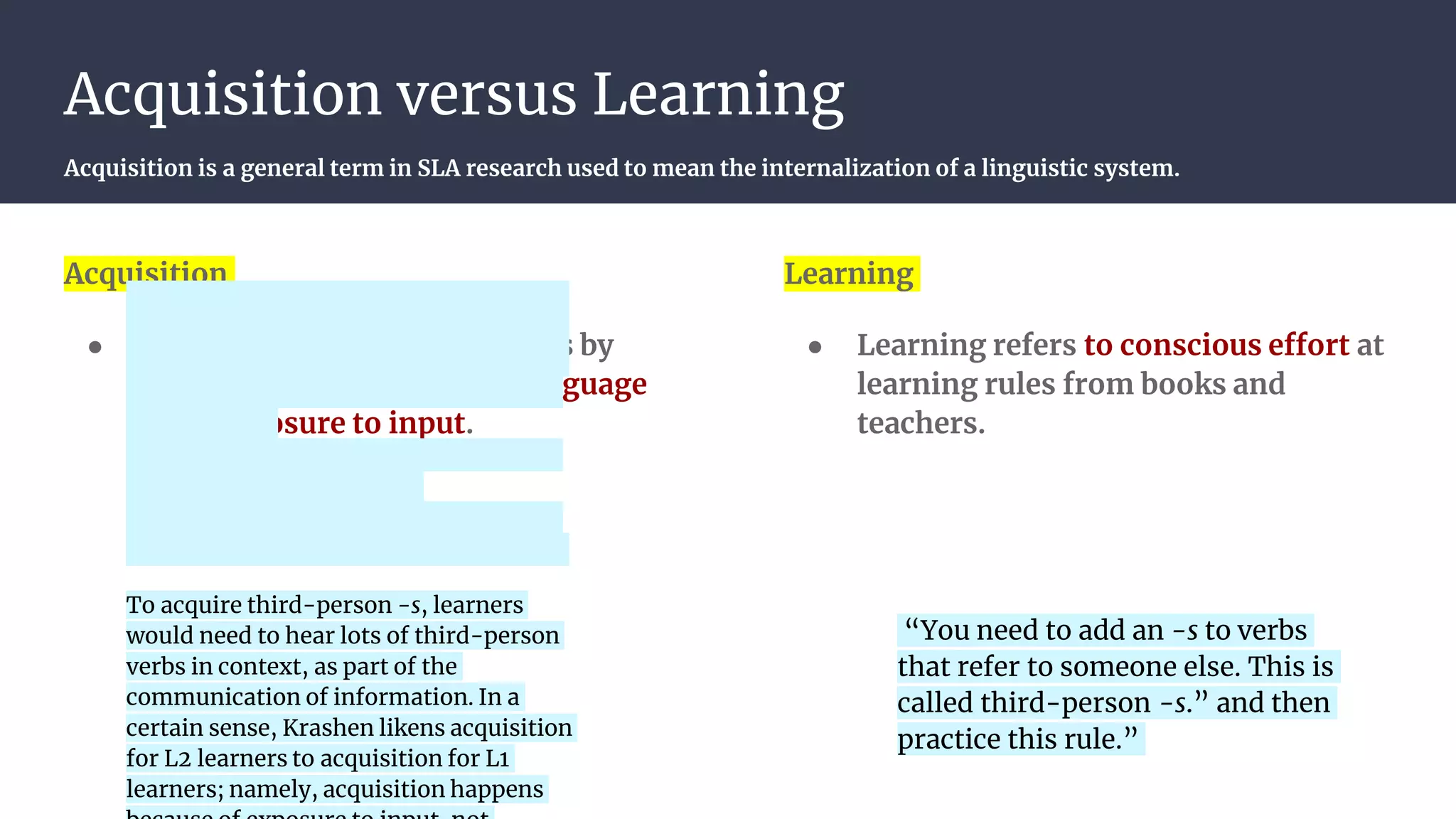 Acquisition versus Learning
Acquisition is a general term in SLA research used to mean the internalization of a linguistic system.
Acquisition
● Acquisition refers to processes by
which learners internalize language
from exposure to input.
Learning
● Learning refers to conscious effort at
learning rules from books and
teachers.
“You need to add an -s to verbs
that refer to someone else. This is
called third-person -s.” and then
practice this rule.”
To acquire third-person -s, learners
would need to hear lots of third-person
verbs in context, as part of the
communication of information. In a
certain sense, Krashen likens acquisition
for L2 learners to acquisition for L1
learners; namely, acquisition happens
 
