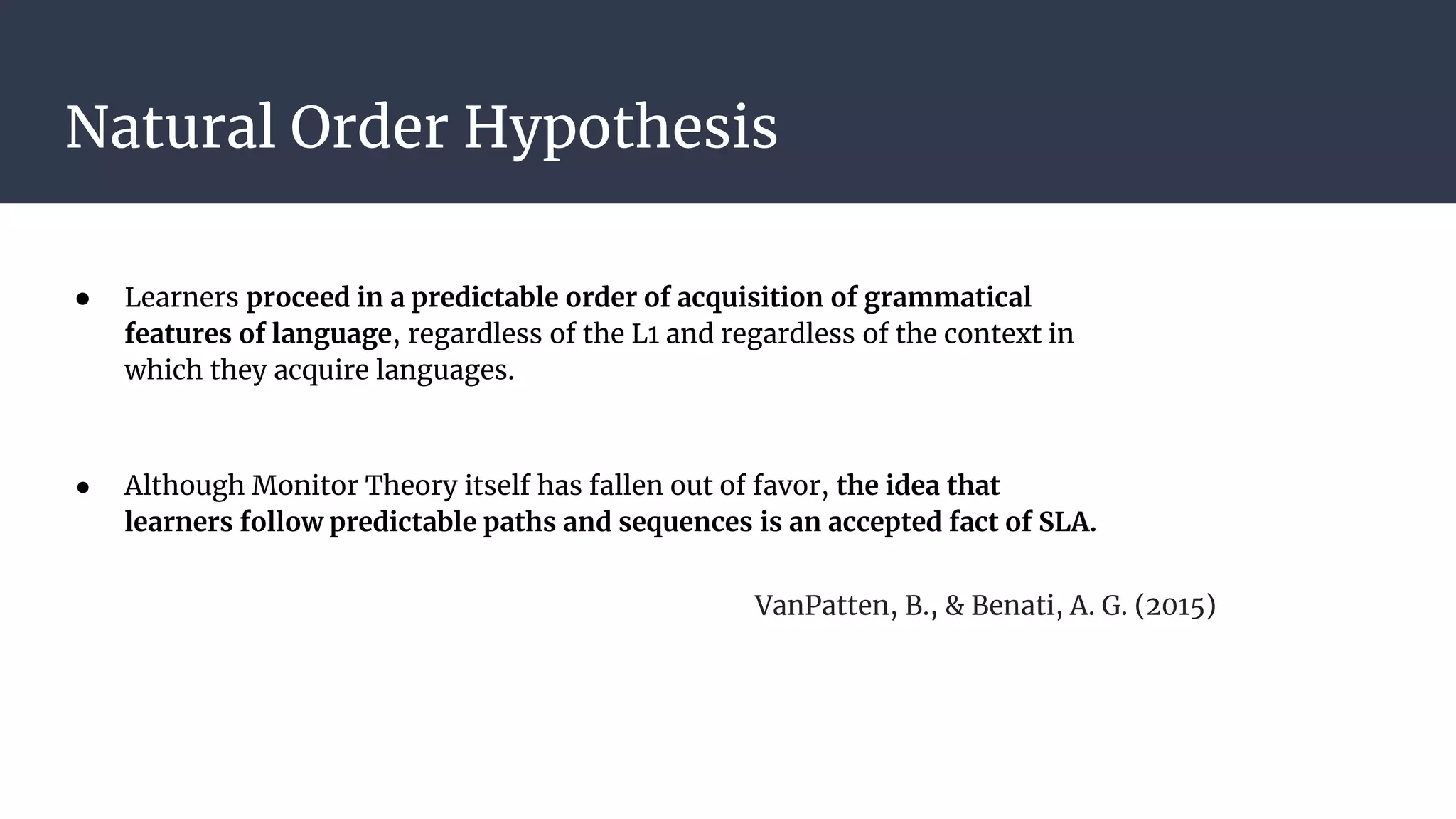 Natural Order Hypothesis
● Learners proceed in a predictable order of acquisition of grammatical
features of language, regardless of the L1 and regardless of the context in
which they acquire languages.
● Although Monitor Theory itself has fallen out of favor, the idea that
learners follow predictable paths and sequences is an accepted fact of SLA.
VanPatten, B., & Benati, A. G. (2015)
 
