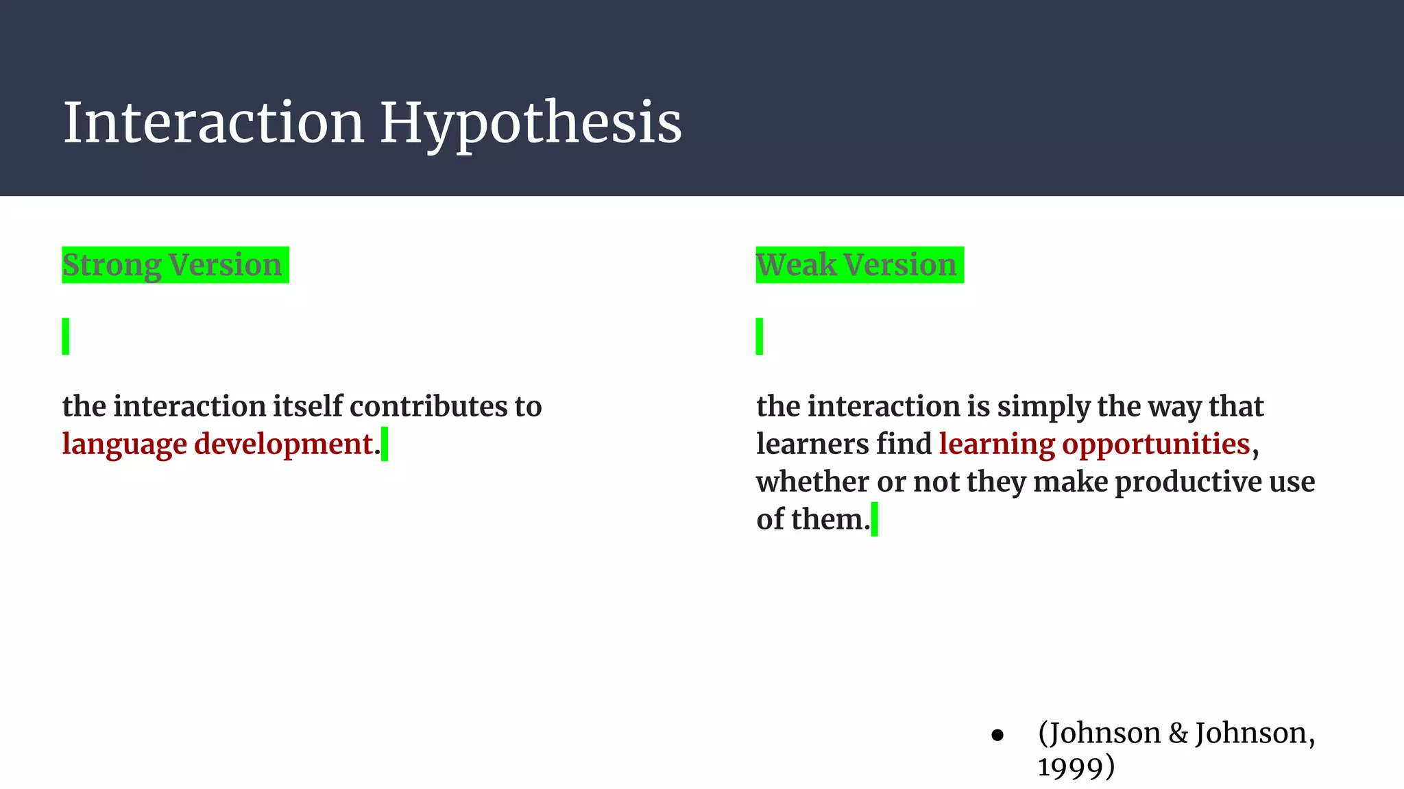Interaction Hypothesis
Strong Version
the interaction itself contributes to
language development.
Weak Version
the interaction is simply the way that
learners find learning opportunities,
whether or not they make productive use
of them.
● (Johnson & Johnson,
1999)
 