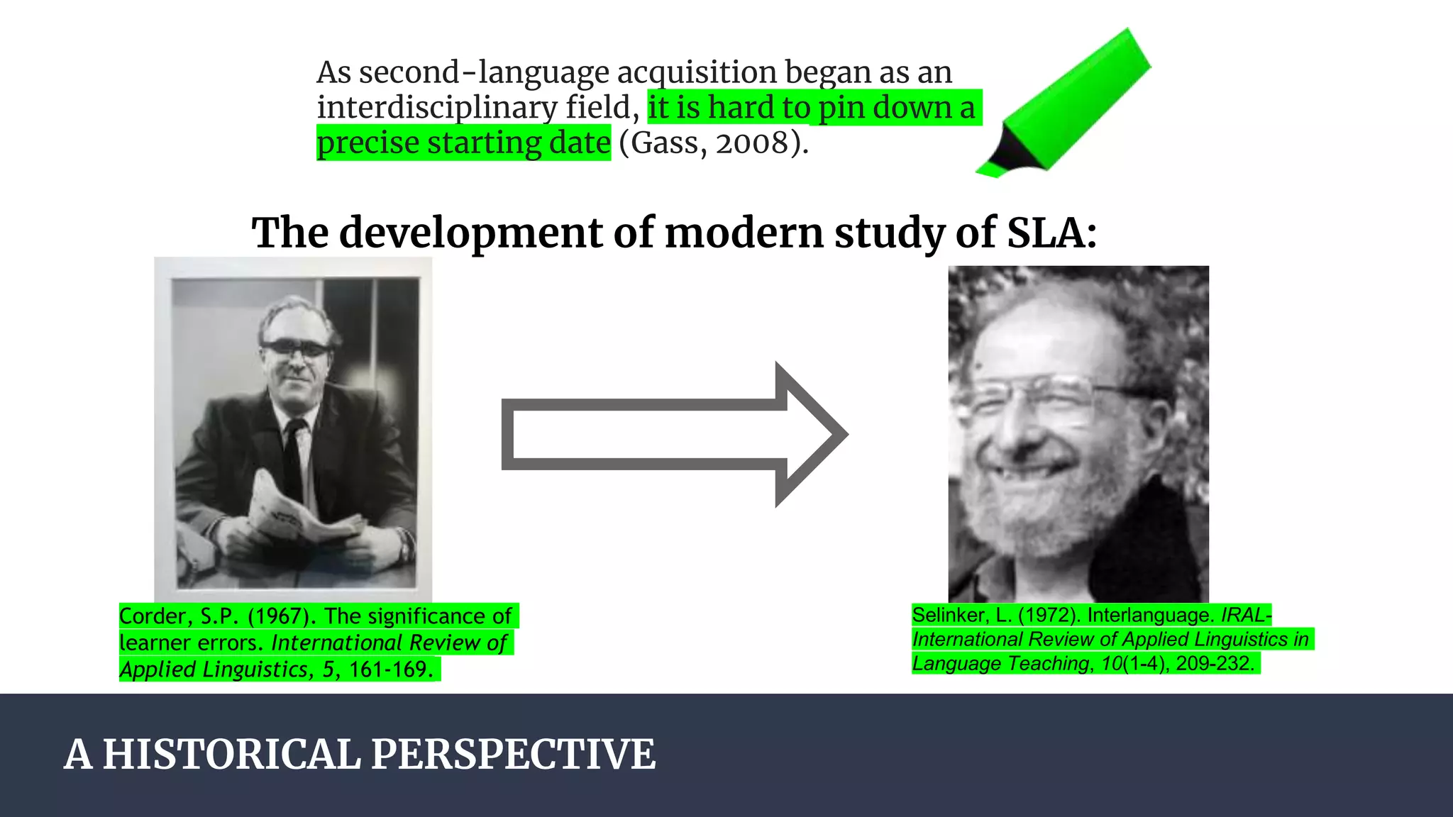 A HISTORICAL PERSPECTIVE
As second-language acquisition began as an
interdisciplinary field, it is hard to pin down a
precise starting date (Gass, 2008).
The development of modern study of SLA:
Corder, S.P. (1967). The significance of
learner errors. International Review of
Applied Linguistics, 5, 161-169.
Selinker, L. (1972). Interlanguage. IRAL-
International Review of Applied Linguistics in
Language Teaching, 10(1-4), 209-232.
 