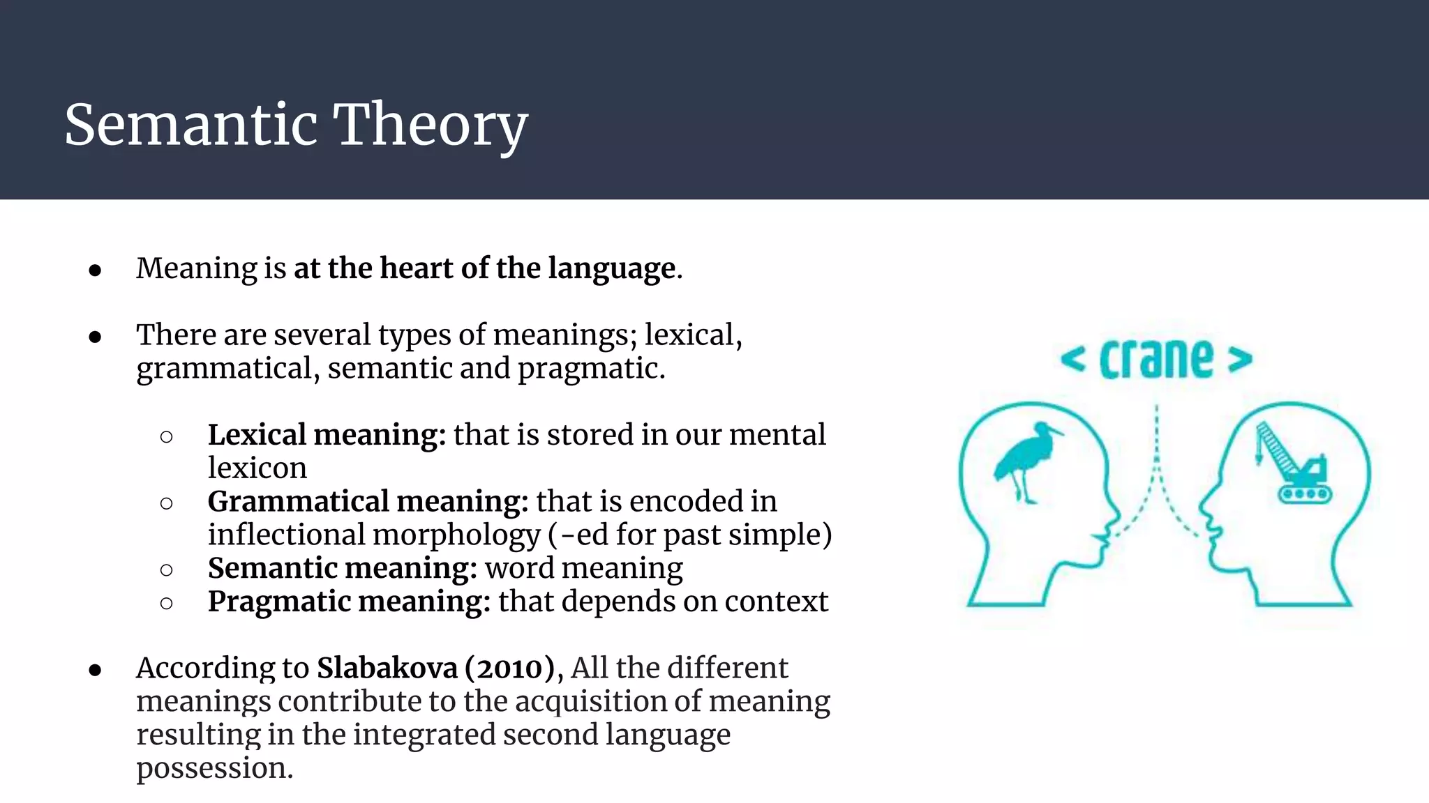 Semantic Theory
● Meaning is at the heart of the language.
● There are several types of meanings; lexical,
grammatical, semantic and pragmatic.
○ Lexical meaning: that is stored in our mental
lexicon
○ Grammatical meaning: that is encoded in
inflectional morphology (-ed for past simple)
○ Semantic meaning: word meaning
○ Pragmatic meaning: that depends on context
● According to Slabakova (2010), All the different
meanings contribute to the acquisition of meaning
resulting in the integrated second language
possession.
 