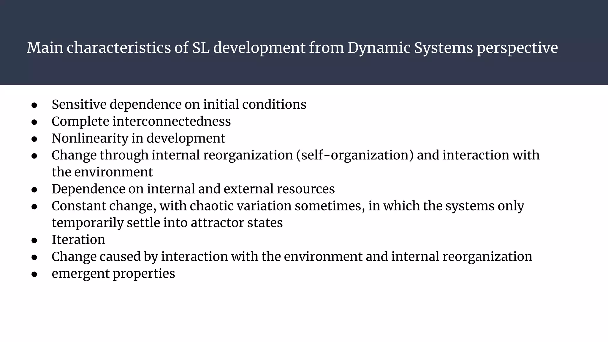 Main characteristics of SL development from Dynamic Systems perspective
● Sensitive dependence on initial conditions
● Complete interconnectedness
● Nonlinearity in development
● Change through internal reorganization (self-organization) and interaction with
the environment
● Dependence on internal and external resources
● Constant change, with chaotic variation sometimes, in which the systems only
temporarily settle into attractor states
● Iteration
● Change caused by interaction with the environment and internal reorganization
● emergent properties
 