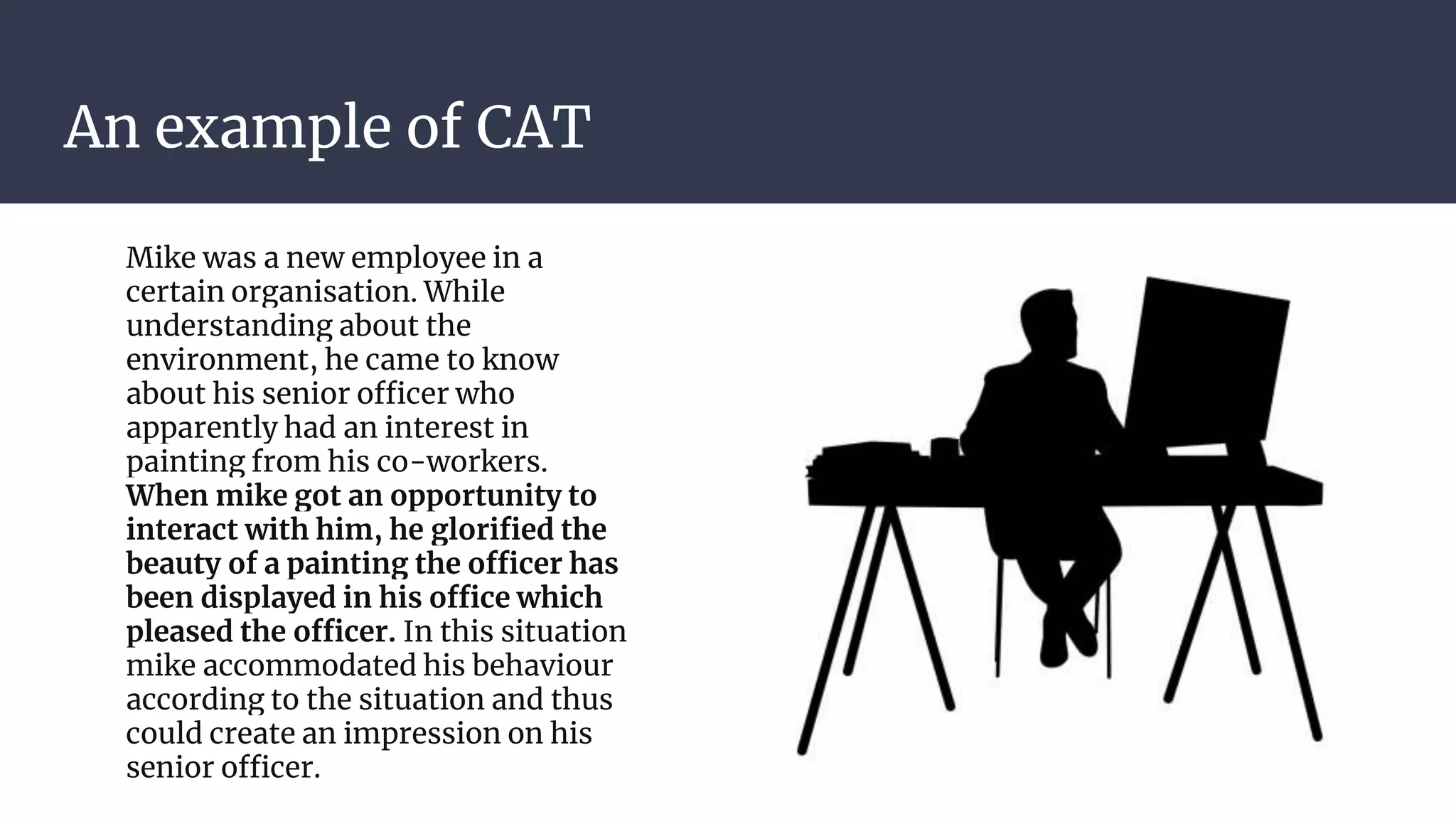 An example of CAT
Mike was a new employee in a
certain organisation. While
understanding about the
environment, he came to know
about his senior officer who
apparently had an interest in
painting from his co-workers.
When mike got an opportunity to
interact with him, he glorified the
beauty of a painting the officer has
been displayed in his office which
pleased the officer. In this situation
mike accommodated his behaviour
according to the situation and thus
could create an impression on his
senior officer.
 