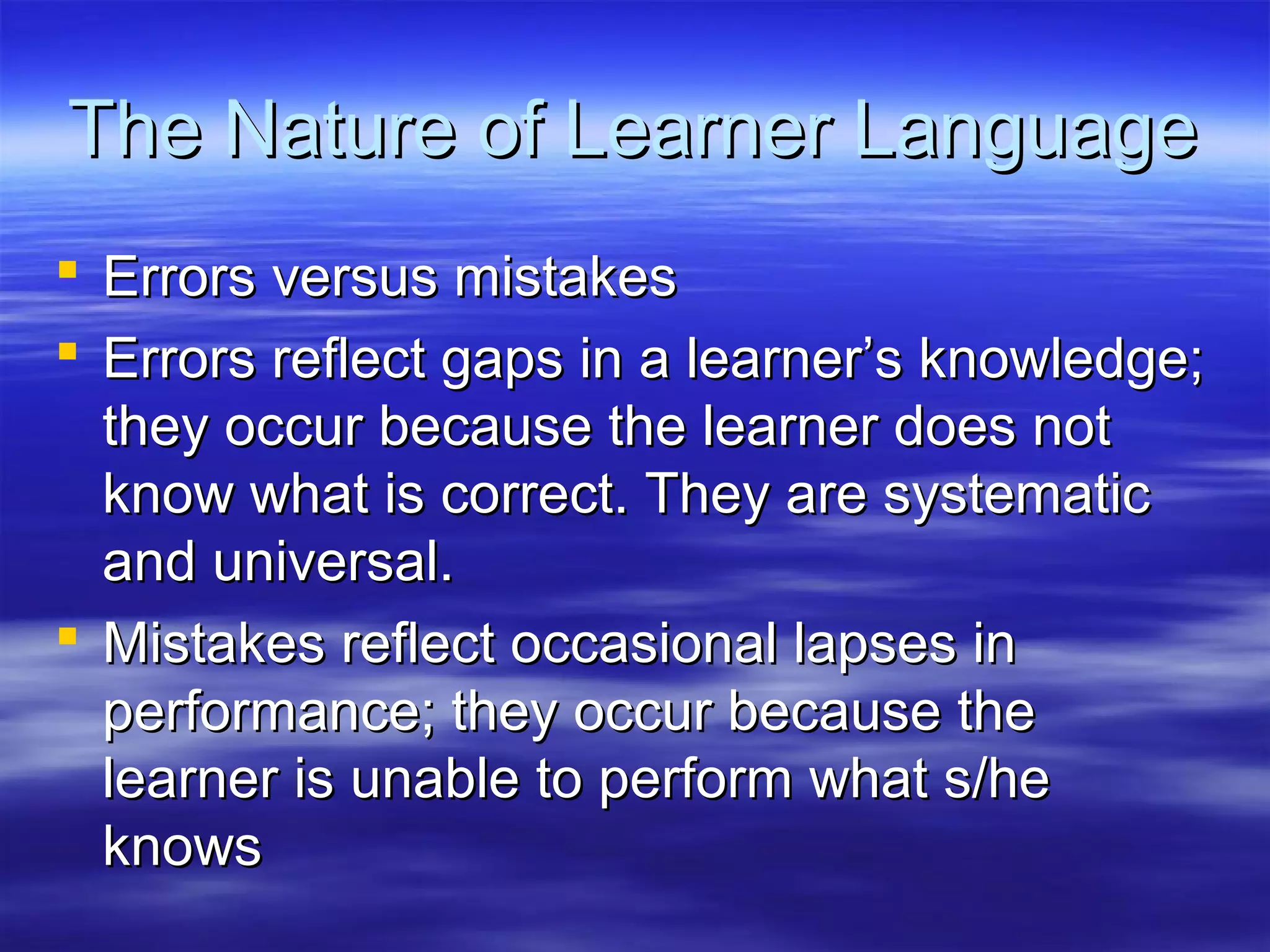 The Nature of Learner LanguageThe Nature of Learner Language
 Errors versus mistakesErrors versus mistakes
 Errors reflect gaps in a learner’s knowledge;Errors reflect gaps in a learner’s knowledge;
they occur because the learner does notthey occur because the learner does not
know what is correct. They are systematicknow what is correct. They are systematic
and universal.and universal.
 Mistakes reflect occasional lapses inMistakes reflect occasional lapses in
performance; they occur because theperformance; they occur because the
learner is unable to perform what s/helearner is unable to perform what s/he
knowsknows
 