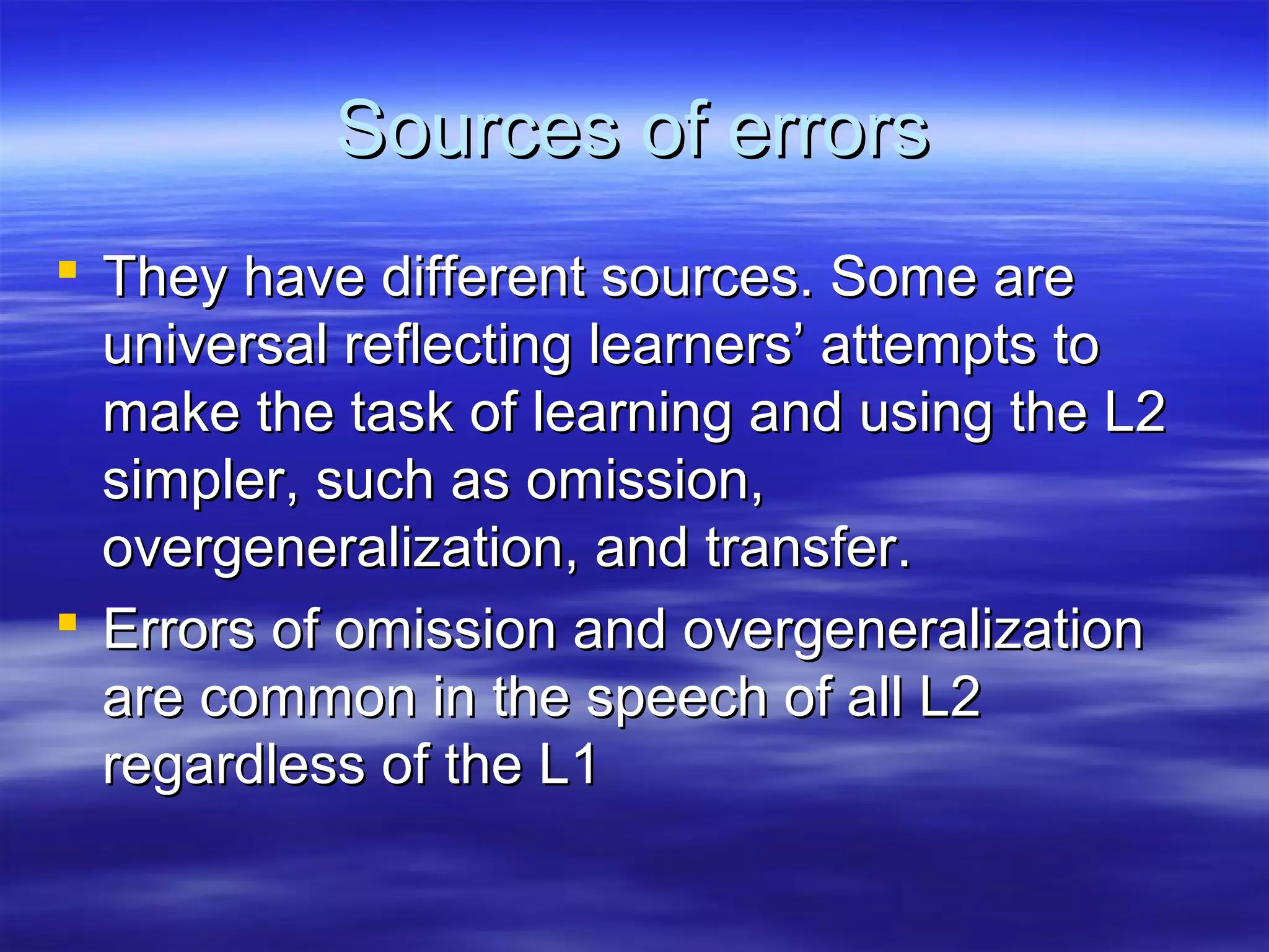 Sources of errorsSources of errors
 They have different sources. Some areThey have different sources. Some are
universal reflecting learners’ attempts touniversal reflecting learners’ attempts to
make the task of learning and using the L2make the task of learning and using the L2
simpler, such as omission,simpler, such as omission,
overgeneralization, and transfer.overgeneralization, and transfer.
 Errors of omission and overgeneralizationErrors of omission and overgeneralization
are common in the speech of all L2are common in the speech of all L2
regardless of the L1regardless of the L1
 