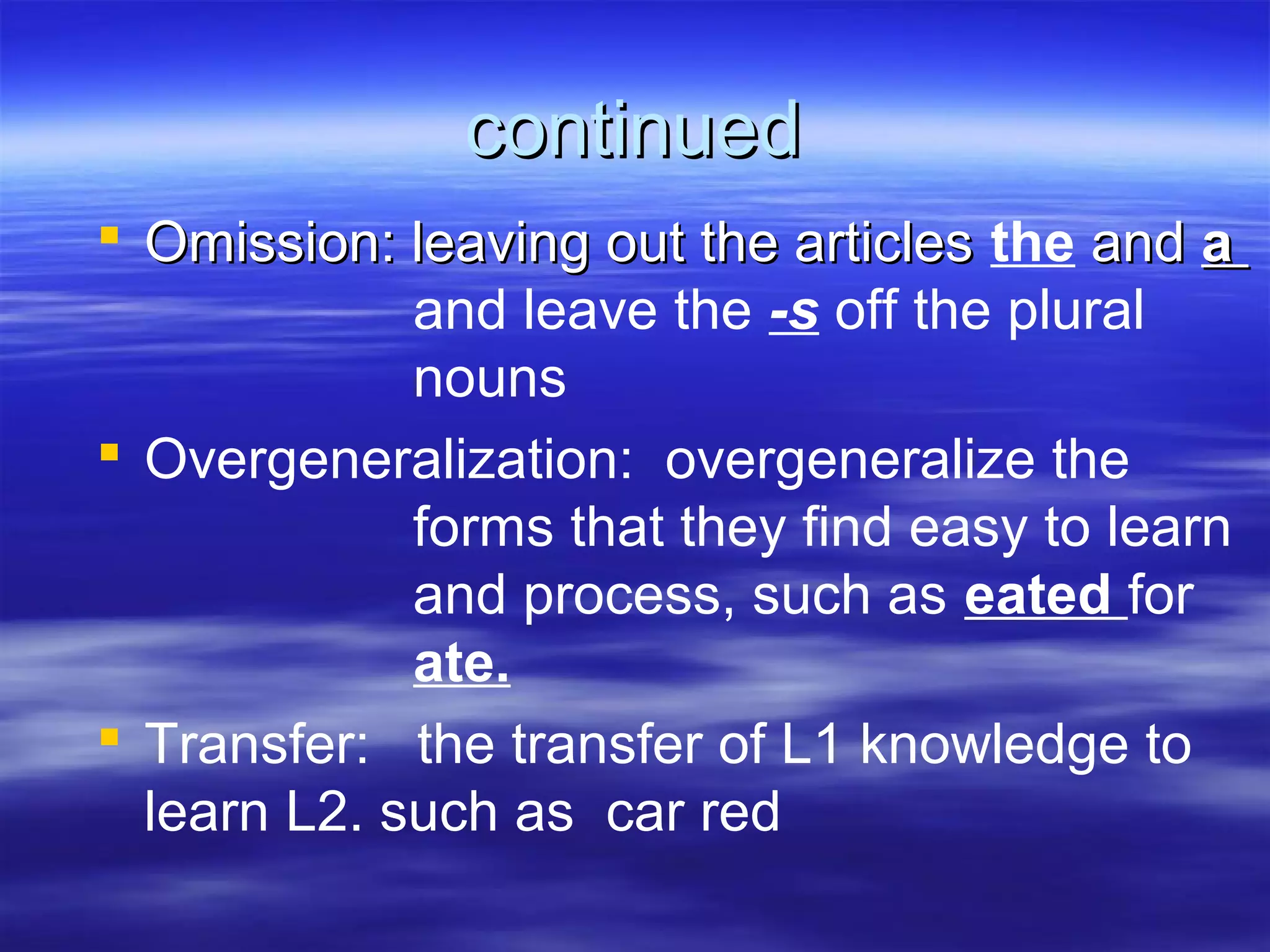 continuedcontinued
 Omission: leaving out the articlesOmission: leaving out the articles the andand aa
and leave the -s off the plural
nouns
 Overgeneralization: overgeneralize the
forms that they find easy to learn
and process, such as eated for
ate.
 Transfer: the transfer of L1 knowledge to
learn L2. such as car red
 