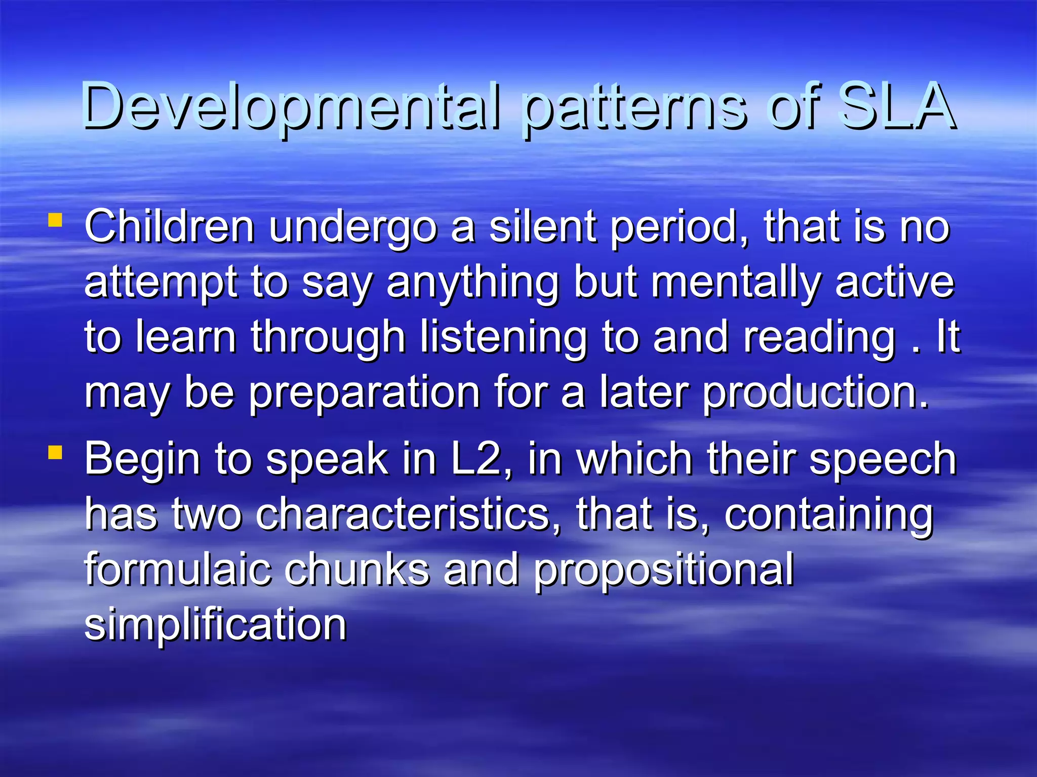 Developmental patterns of SLADevelopmental patterns of SLA
 Children undergo a silent period, that is noChildren undergo a silent period, that is no
attempt to say anything but mentally activeattempt to say anything but mentally active
to learn through listening to and reading . Itto learn through listening to and reading . It
may be preparation for a later production.may be preparation for a later production.
 Begin to speak in L2, in which their speechBegin to speak in L2, in which their speech
has two characteristics, that is, containinghas two characteristics, that is, containing
formulaic chunks and propositionalformulaic chunks and propositional
simplificationsimplification
 