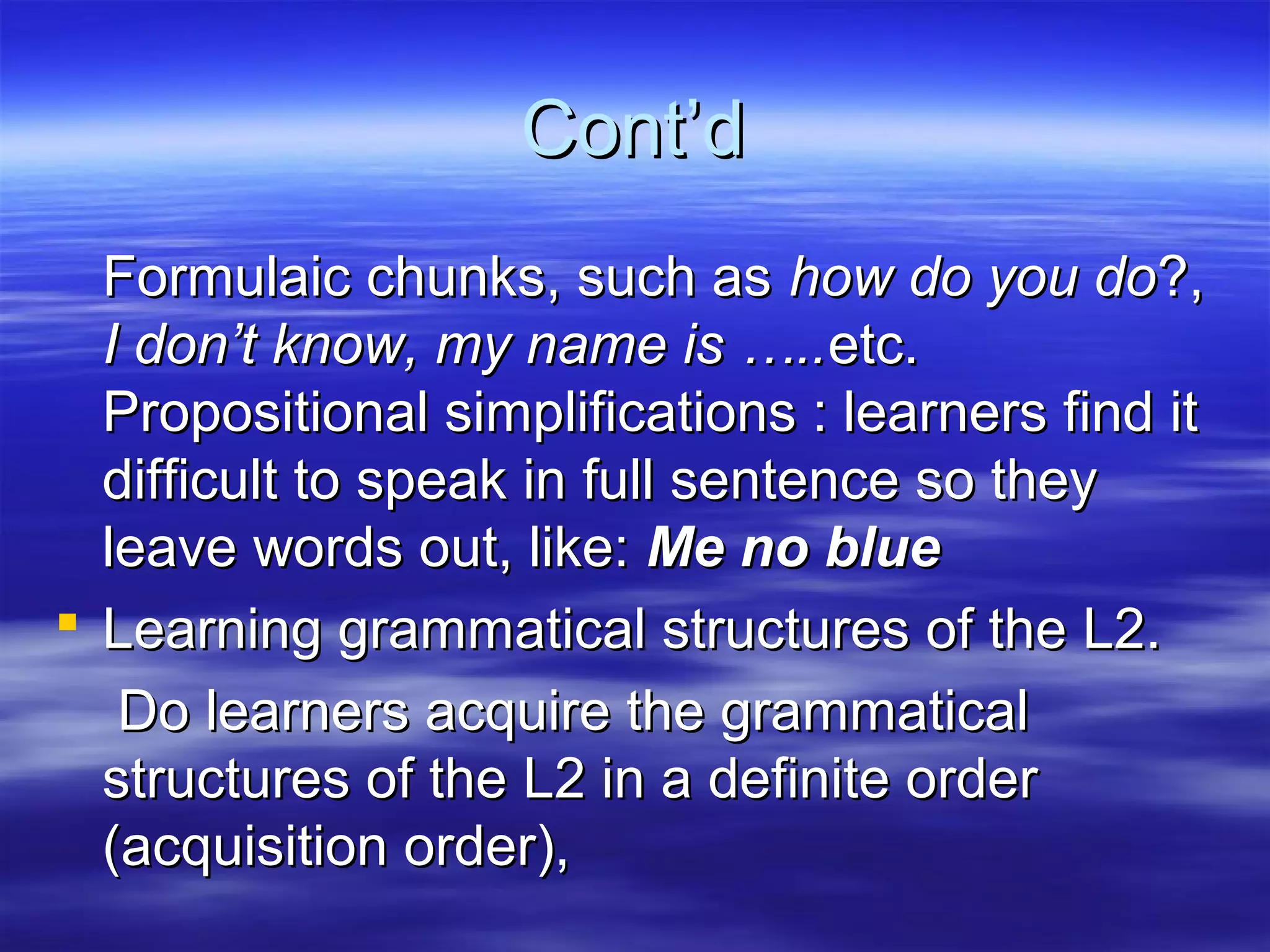 Cont’dCont’d
Formulaic chunks, such asFormulaic chunks, such as how do you dohow do you do?,?,
I don’t know, my name is …..I don’t know, my name is …..etc.etc.
Propositional simplifications : learners find itPropositional simplifications : learners find it
difficult to speak in full sentence so theydifficult to speak in full sentence so they
leave words out, like:leave words out, like: Me no blueMe no blue
 Learning grammatical structures of the L2.Learning grammatical structures of the L2.
Do learners acquire the grammaticalDo learners acquire the grammatical
structures of the L2 in a definite orderstructures of the L2 in a definite order
(acquisition order),(acquisition order),
 