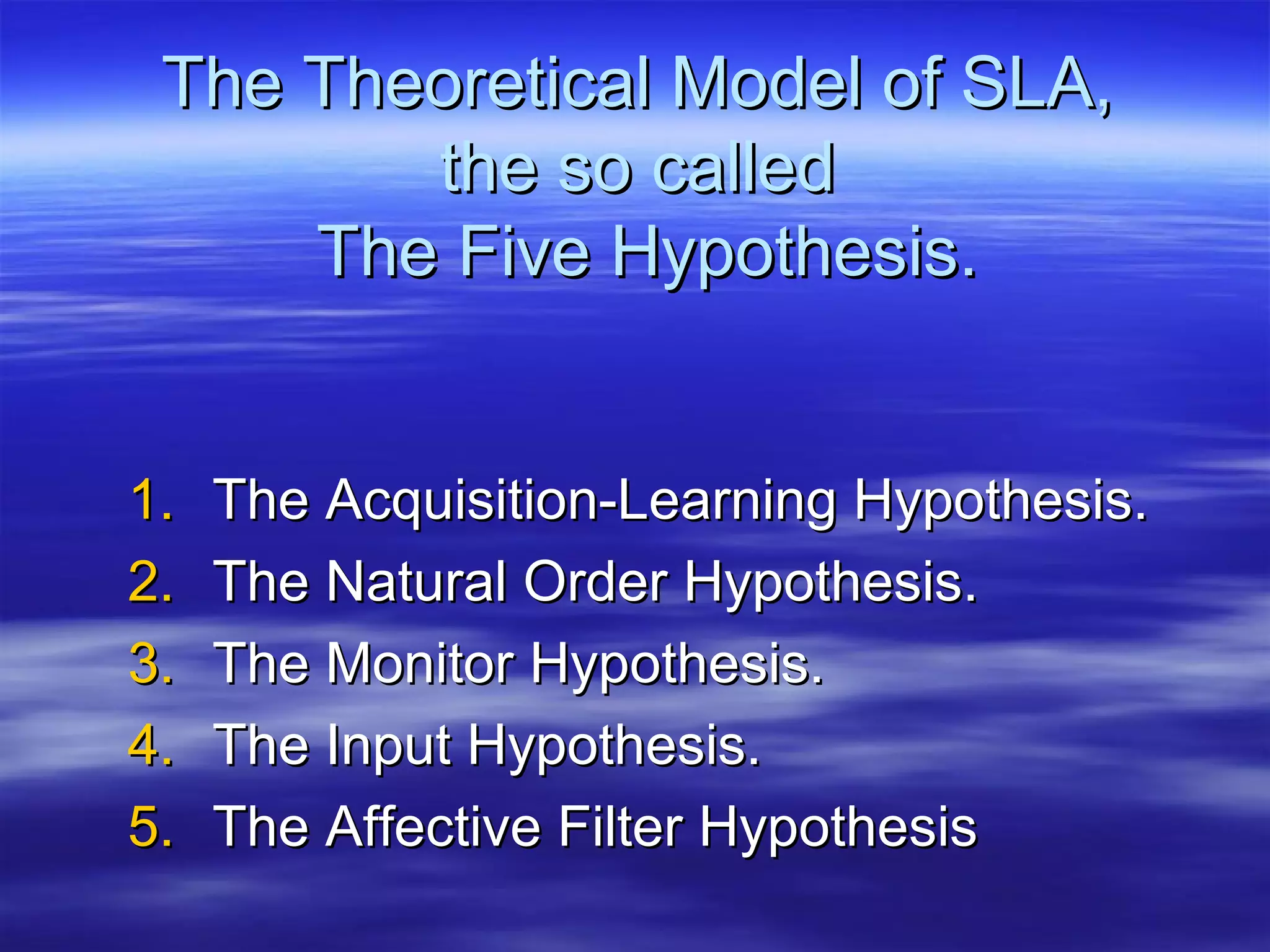 The Theoretical Model of SLA,The Theoretical Model of SLA,
the so calledthe so called
The Five Hypothesis.The Five Hypothesis.
1.1. The Acquisition-Learning Hypothesis.The Acquisition-Learning Hypothesis.
2.2. The Natural Order Hypothesis.The Natural Order Hypothesis.
3.3. The Monitor Hypothesis.The Monitor Hypothesis.
4.4. The Input Hypothesis.The Input Hypothesis.
5.5. The Affective Filter HypothesisThe Affective Filter Hypothesis
 