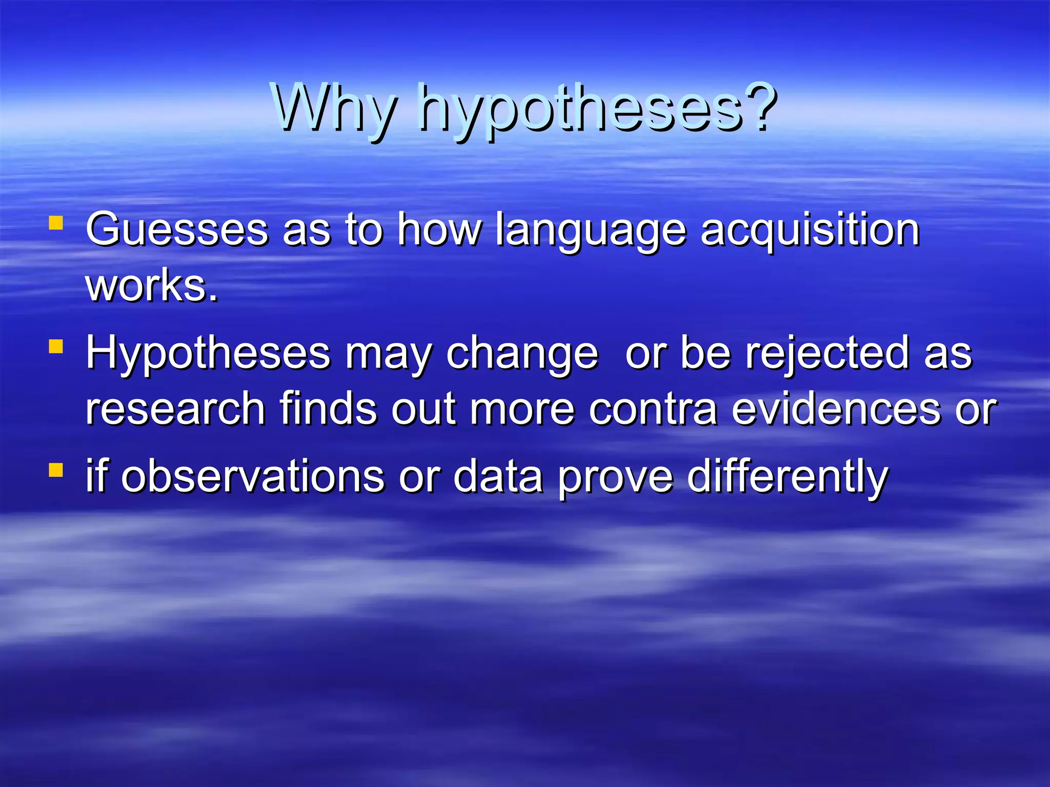 Why hypotheses?Why hypotheses?
 Guesses as to how language acquisitionGuesses as to how language acquisition
works.works.
 Hypotheses may change or be rejected asHypotheses may change or be rejected as
research finds out more contra evidences orresearch finds out more contra evidences or
 if observations or data prove differentlyif observations or data prove differently
 