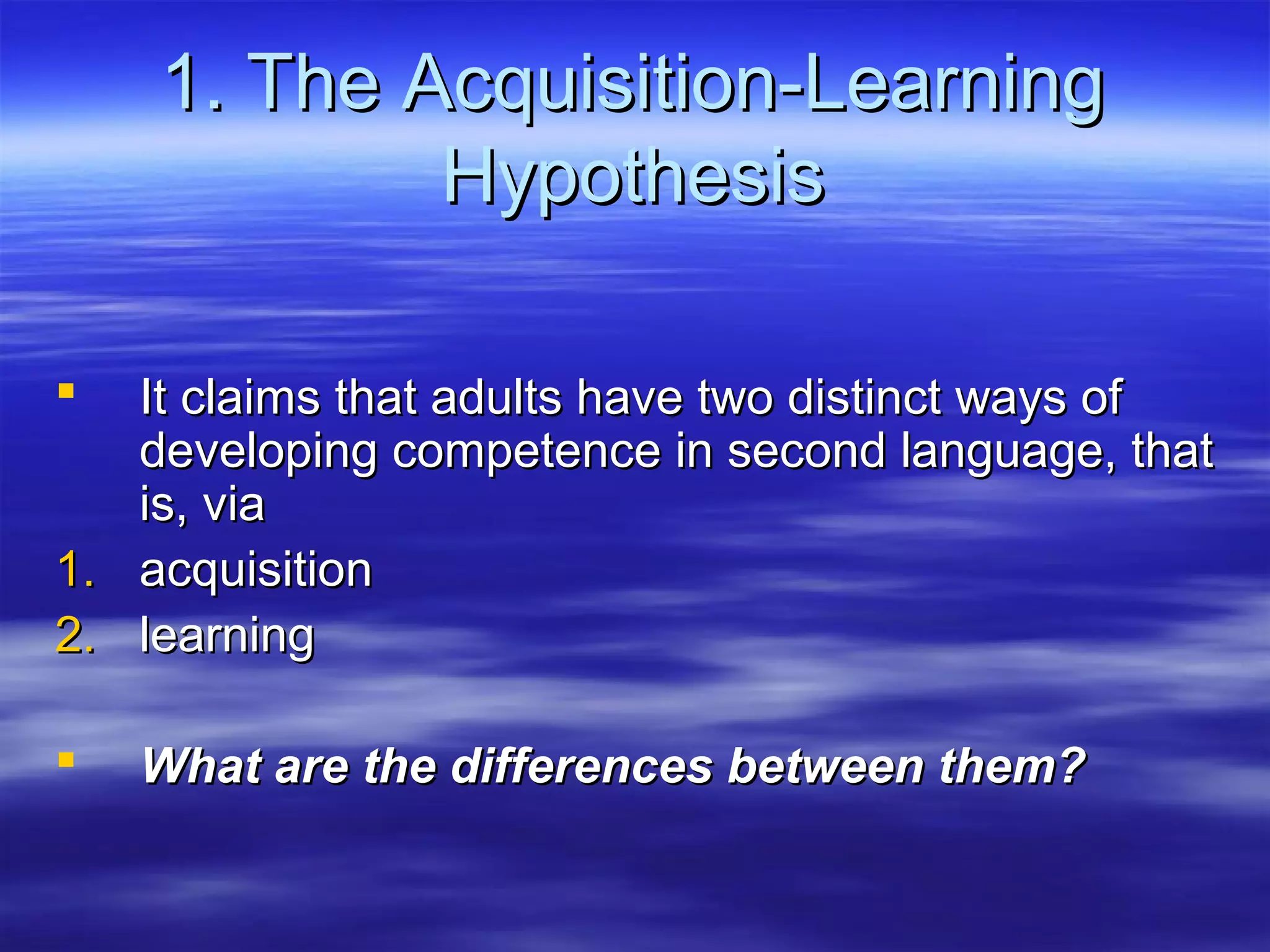 1. The Acquisition-Learning1. The Acquisition-Learning
HypothesisHypothesis
 It claims that adults have two distinct ways ofIt claims that adults have two distinct ways of
developing competence in second language, thatdeveloping competence in second language, that
is, viais, via
1.1. acquisitionacquisition
2.2. learninglearning
 What are the differences between them?What are the differences between them?
 