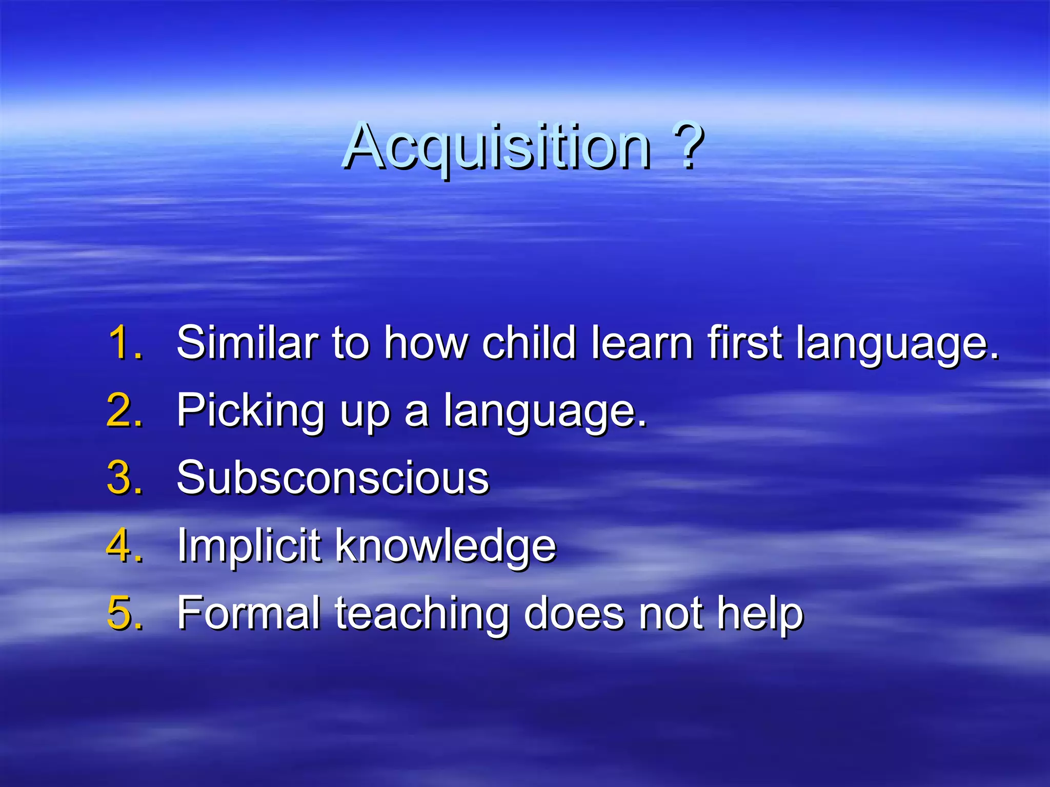 Acquisition ?Acquisition ?
1.1. Similar to how child learn first language.Similar to how child learn first language.
2.2. Picking up a language.Picking up a language.
3.3. SubsconsciousSubsconscious
4.4. Implicit knowledgeImplicit knowledge
5.5. Formal teaching does not helpFormal teaching does not help
 