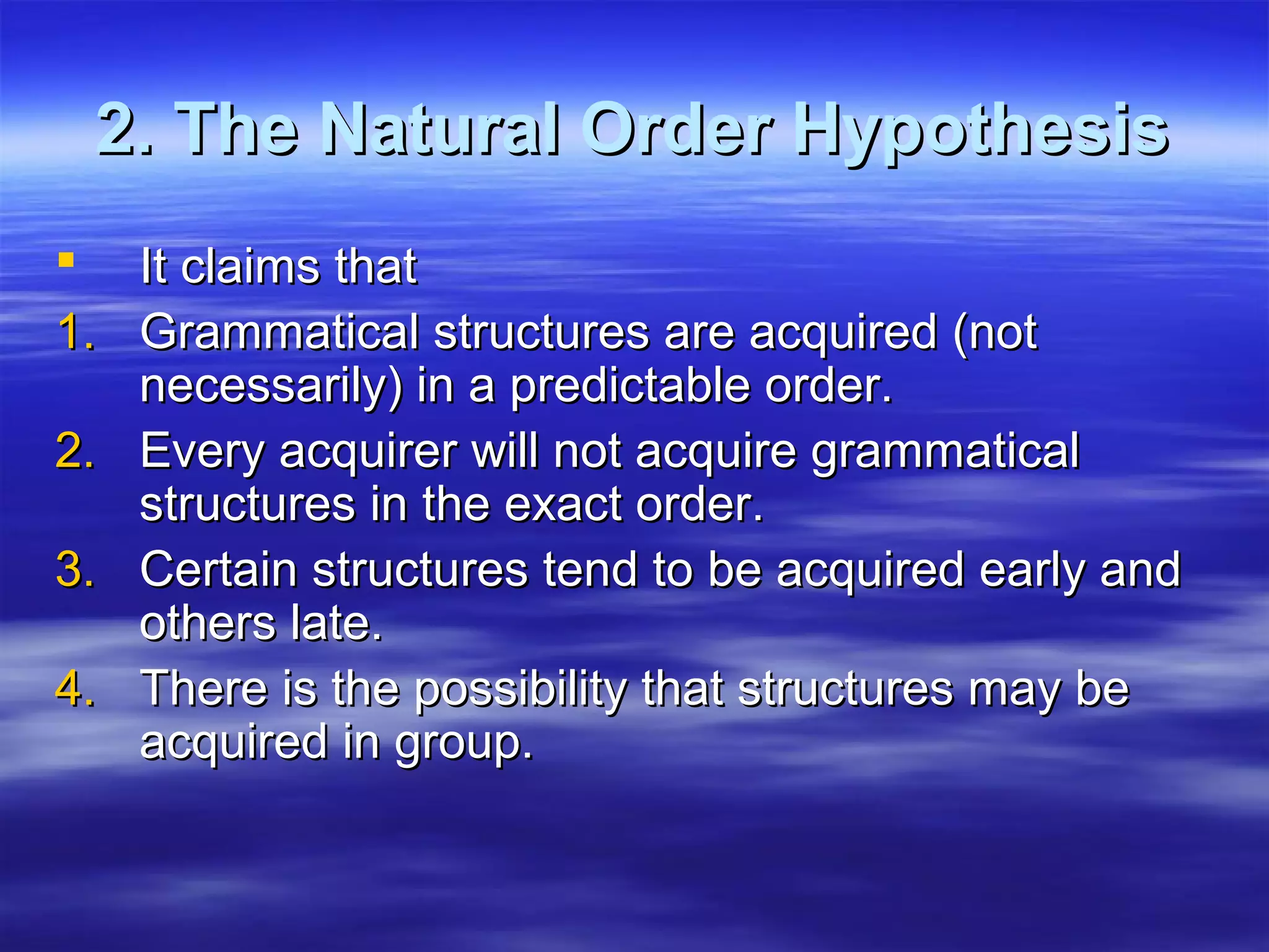 2. The Natural Order Hypothesis2. The Natural Order Hypothesis
 It claims thatIt claims that
1.1. Grammatical structures are acquired (notGrammatical structures are acquired (not
necessarily) in a predictable order.necessarily) in a predictable order.
2.2. Every acquirer will not acquire grammaticalEvery acquirer will not acquire grammatical
structures in the exact order.structures in the exact order.
3.3. Certain structures tend to be acquired early andCertain structures tend to be acquired early and
others late.others late.
4.4. There is the possibility that structures may beThere is the possibility that structures may be
acquired in group.acquired in group.
 