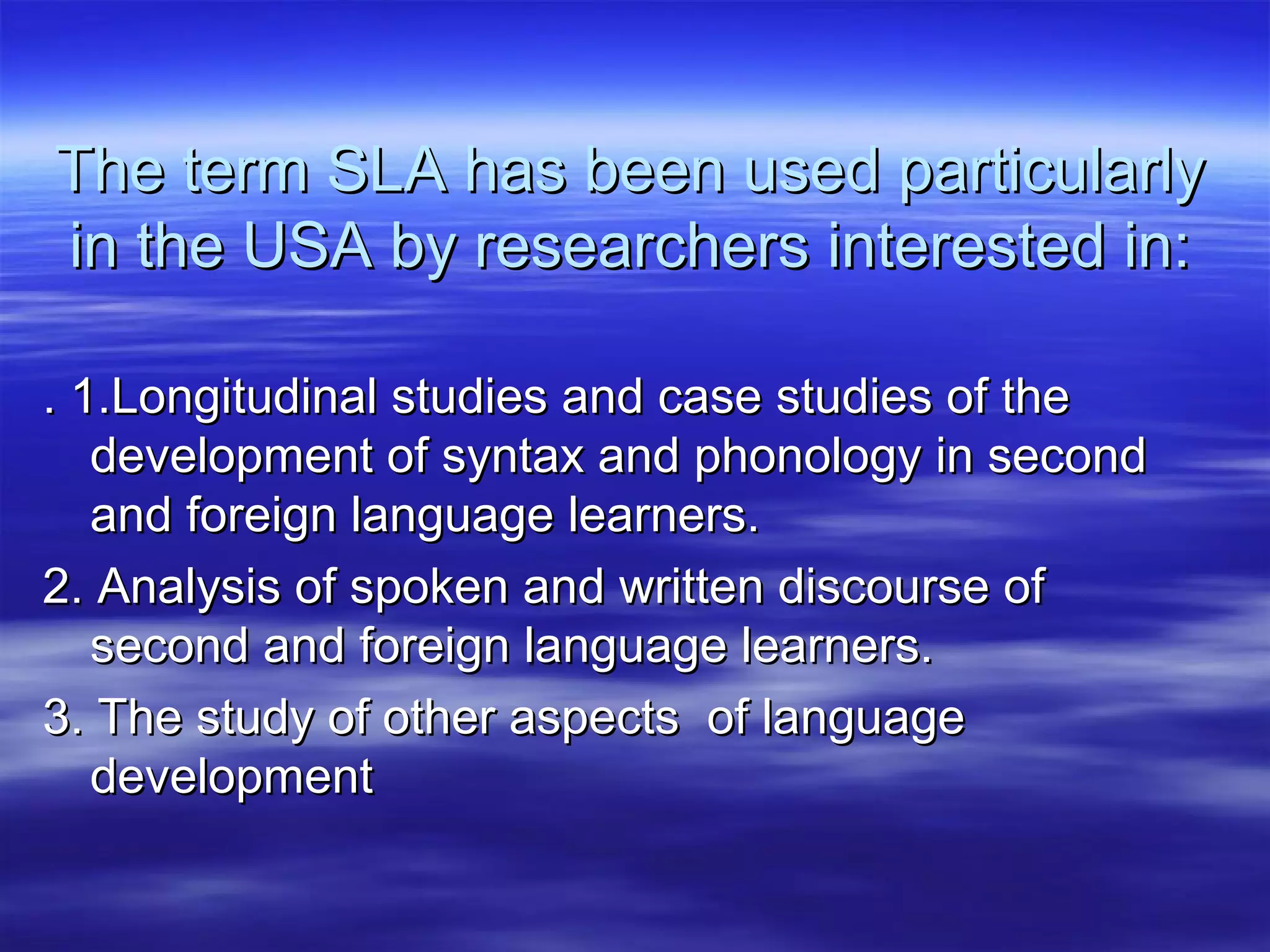 The term SLA has been used particularlyThe term SLA has been used particularly
in the USA by researchers interested in:in the USA by researchers interested in:
. 1.Longitudinal studies and case studies of the. 1.Longitudinal studies and case studies of the
development of syntax and phonology in seconddevelopment of syntax and phonology in second
and foreign language learners.and foreign language learners.
2. Analysis of spoken and written discourse of2. Analysis of spoken and written discourse of
second and foreign language learners.second and foreign language learners.
3. The study of other aspects of language3. The study of other aspects of language
developmentdevelopment
 