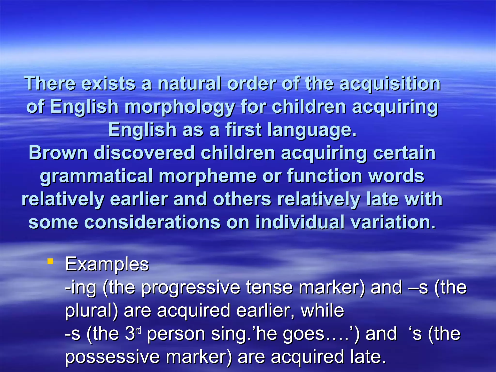 There exists a natural order of the acquisitionThere exists a natural order of the acquisition
of English morphology for children acquiringof English morphology for children acquiring
English as a first language.English as a first language.
Brown discovered children acquiring certainBrown discovered children acquiring certain
grammatical morpheme or function wordsgrammatical morpheme or function words
relatively earlier and others relatively late withrelatively earlier and others relatively late with
some considerations on individual variation.some considerations on individual variation.
 ExamplesExamples
-ing (the progressive tense marker) and –s (the-ing (the progressive tense marker) and –s (the
plural) are acquired earlier, whileplural) are acquired earlier, while
-s (the 3-s (the 3rdrd
person sing.’he goes….’) and ‘s (theperson sing.’he goes….’) and ‘s (the
possessive marker) are acquired late.possessive marker) are acquired late.
 