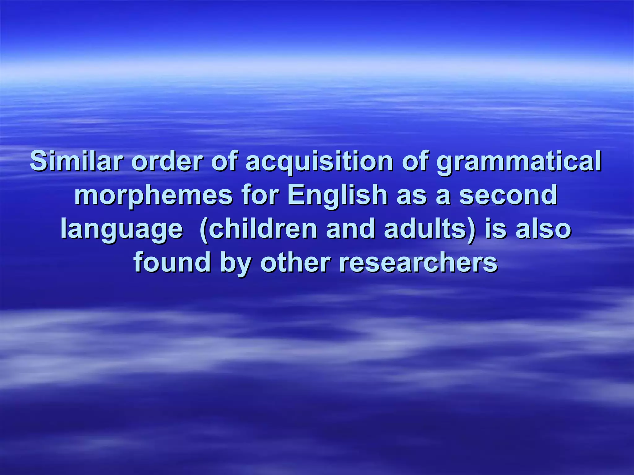 Similar order of acquisition of grammaticalSimilar order of acquisition of grammatical
morphemes for English as a secondmorphemes for English as a second
language (children and adults) is alsolanguage (children and adults) is also
found by other researchersfound by other researchers
 