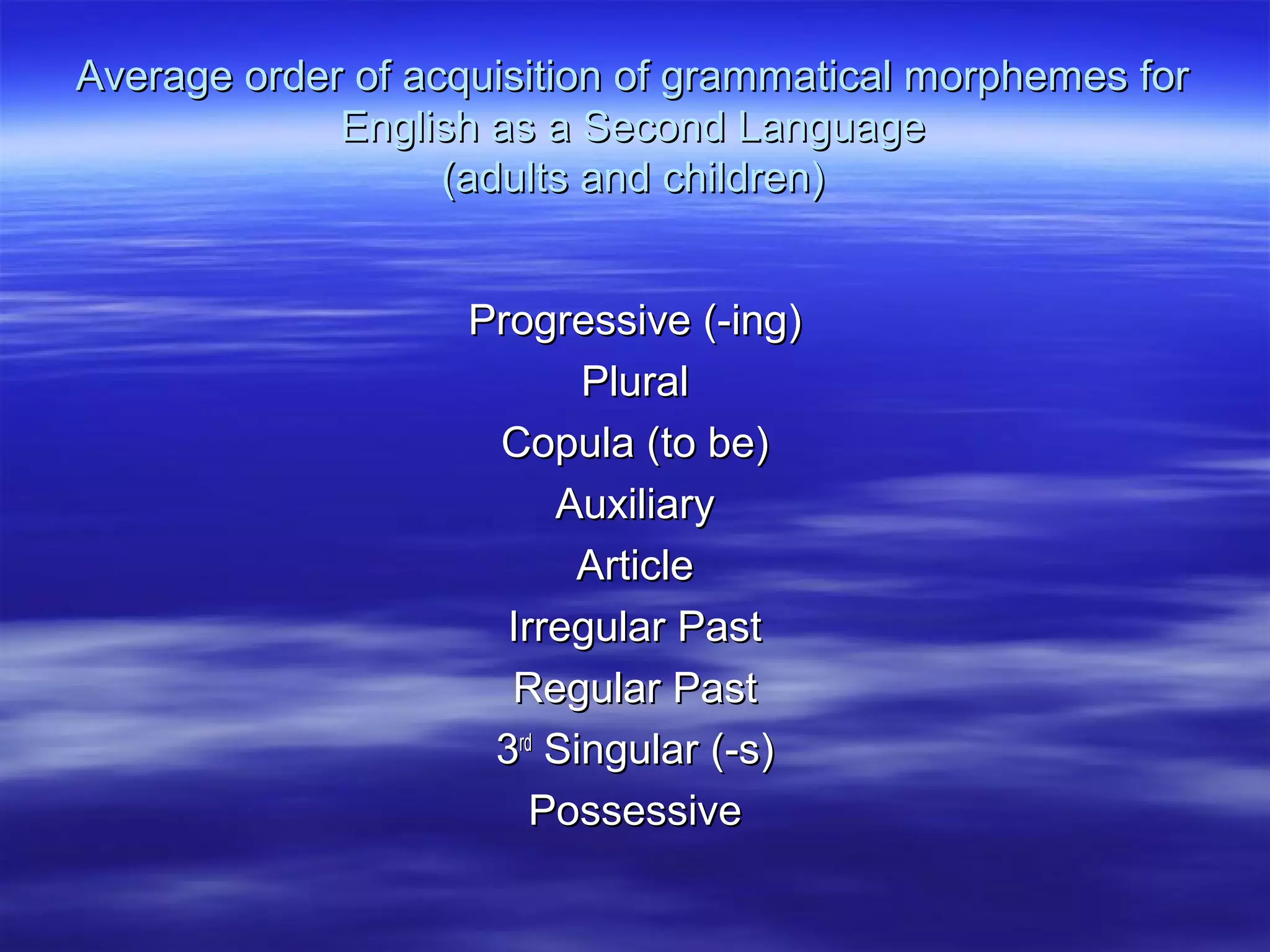 Average order of acquisition of grammatical morphemes forAverage order of acquisition of grammatical morphemes for
English as a Second LanguageEnglish as a Second Language
(adults and children)(adults and children)
Progressive (-ing)Progressive (-ing)
PluralPlural
Copula (to be)Copula (to be)
AuxiliaryAuxiliary
ArticleArticle
Irregular PastIrregular Past
Regular PastRegular Past
33rdrd
Singular (-s)Singular (-s)
PossessivePossessive
 