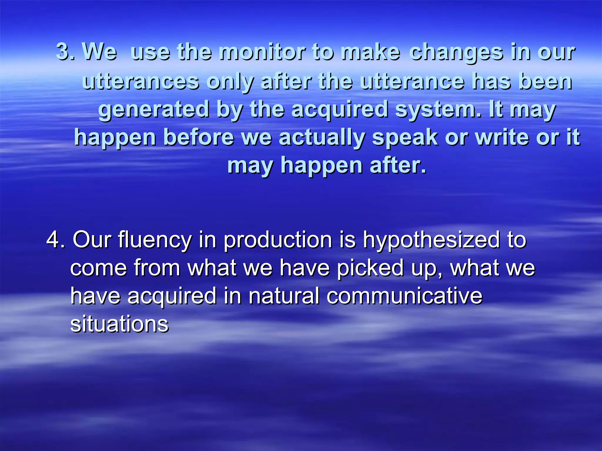 3. We use the monitor to make3. We use the monitor to make changes in ourchanges in our
utterances only after the utterance has beenutterances only after the utterance has been
generated by the acquired system. It maygenerated by the acquired system. It may
happen before we actually speak or write or ithappen before we actually speak or write or it
may happen after.may happen after.
4. Our fluency in production is hypothesized to4. Our fluency in production is hypothesized to
come from what we have picked up, what wecome from what we have picked up, what we
have acquired in natural communicativehave acquired in natural communicative
situationssituations
 
