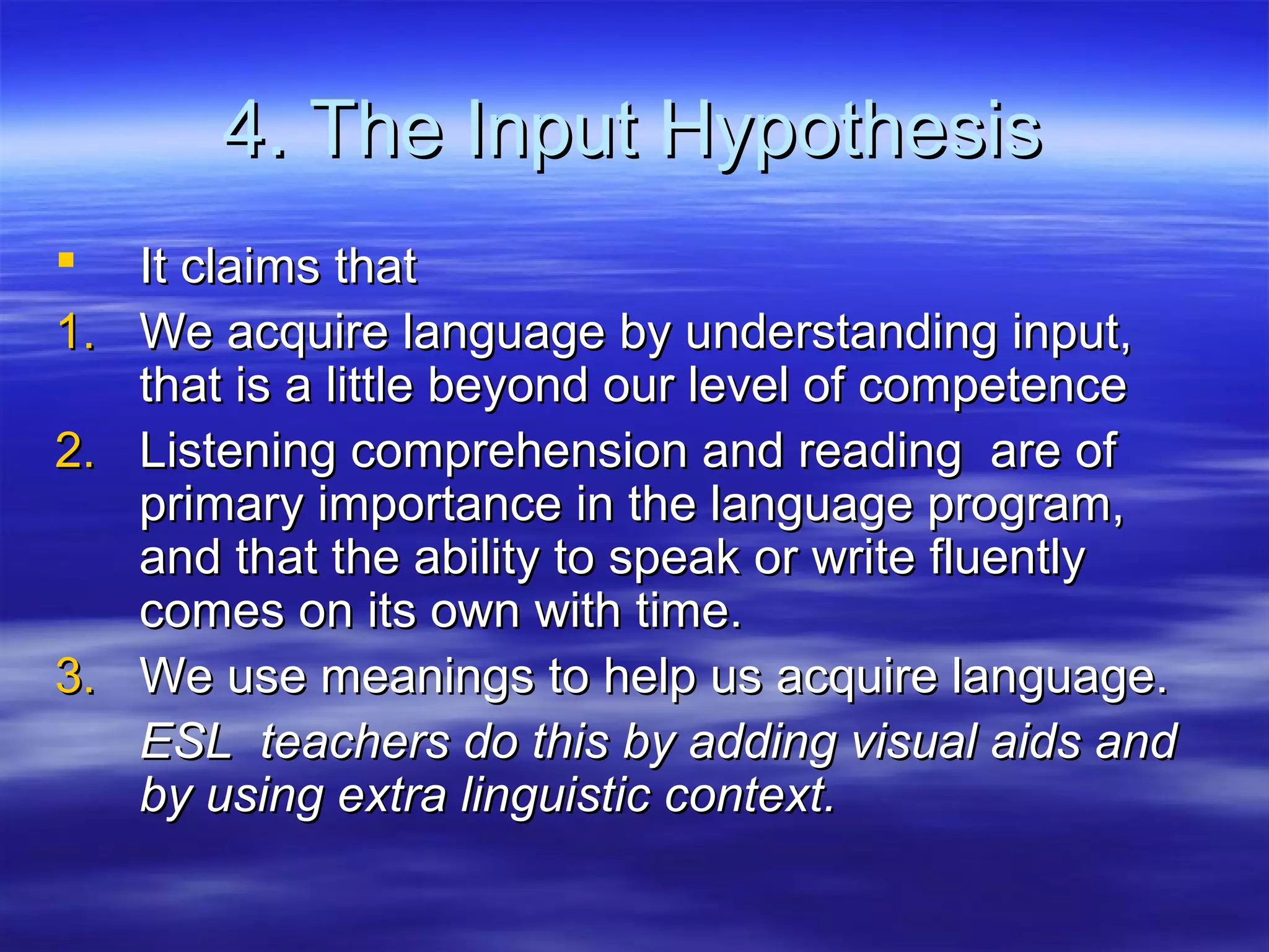 4. The Input Hypothesis4. The Input Hypothesis
 It claims thatIt claims that
1.1. We acquire language by understanding input,We acquire language by understanding input,
that is a little beyond our level of competencethat is a little beyond our level of competence
2.2. Listening comprehension and reading are ofListening comprehension and reading are of
primary importance in the language program,primary importance in the language program,
and that the ability to speak or write fluentlyand that the ability to speak or write fluently
comes on its own with time.comes on its own with time.
3.3. We use meanings to help us acquire language.We use meanings to help us acquire language.
ESL teachers do this by adding visual aids andESL teachers do this by adding visual aids and
by using extra linguistic context.by using extra linguistic context.
 