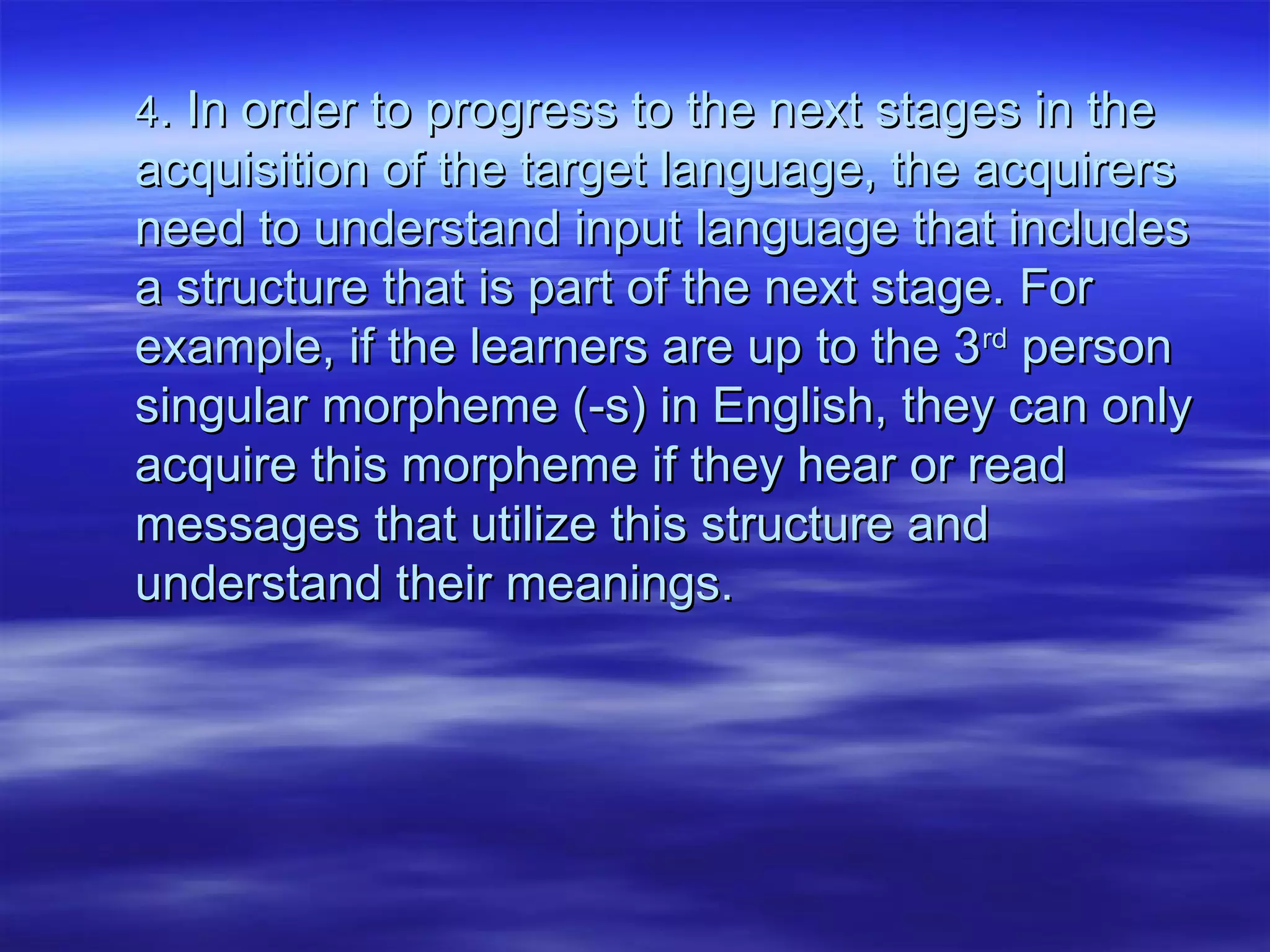 44. In order to progress to the next stages in the. In order to progress to the next stages in the
acquisition of the target language, the acquirersacquisition of the target language, the acquirers
need to understand input language that includesneed to understand input language that includes
a structure that is part of the next stage. Fora structure that is part of the next stage. For
example, if the learners are up to the 3example, if the learners are up to the 3rdrd
personperson
singular morpheme (-s) in English, they can onlysingular morpheme (-s) in English, they can only
acquire this morpheme if they hear or readacquire this morpheme if they hear or read
messages that utilize this structure andmessages that utilize this structure and
understand their meanings.understand their meanings.
 