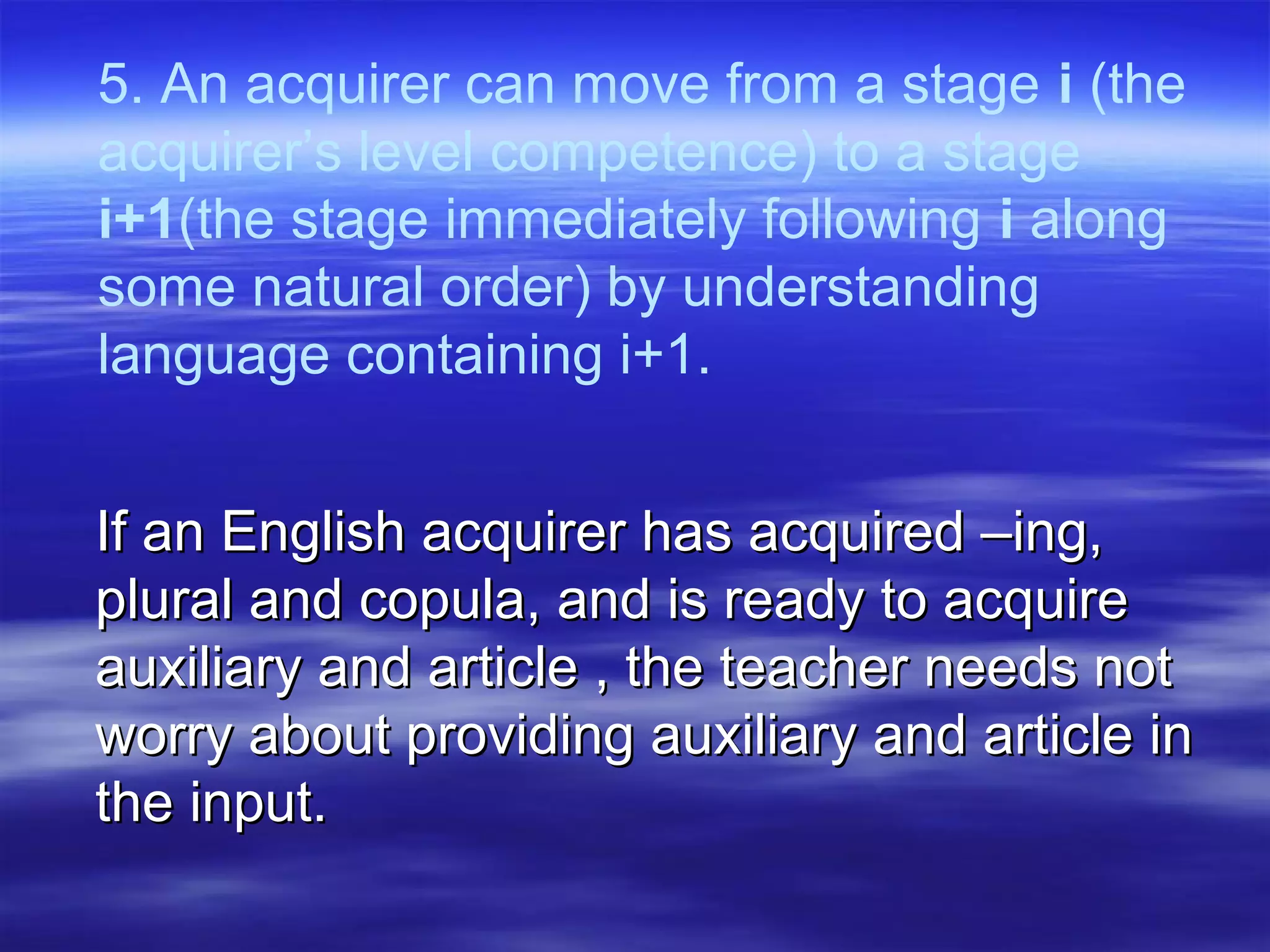 5. An acquirer can move from a stage i (the
acquirer’s level competence) to a stage
i+1(the stage immediately following i along
some natural order) by understanding
language containing i+1.
If an English acquirer has acquired –ing,If an English acquirer has acquired –ing,
plural and copula, and is ready to acquireplural and copula, and is ready to acquire
auxiliary and article , the teacher needs notauxiliary and article , the teacher needs not
worry about providing auxiliary and article inworry about providing auxiliary and article in
the input.the input.
 