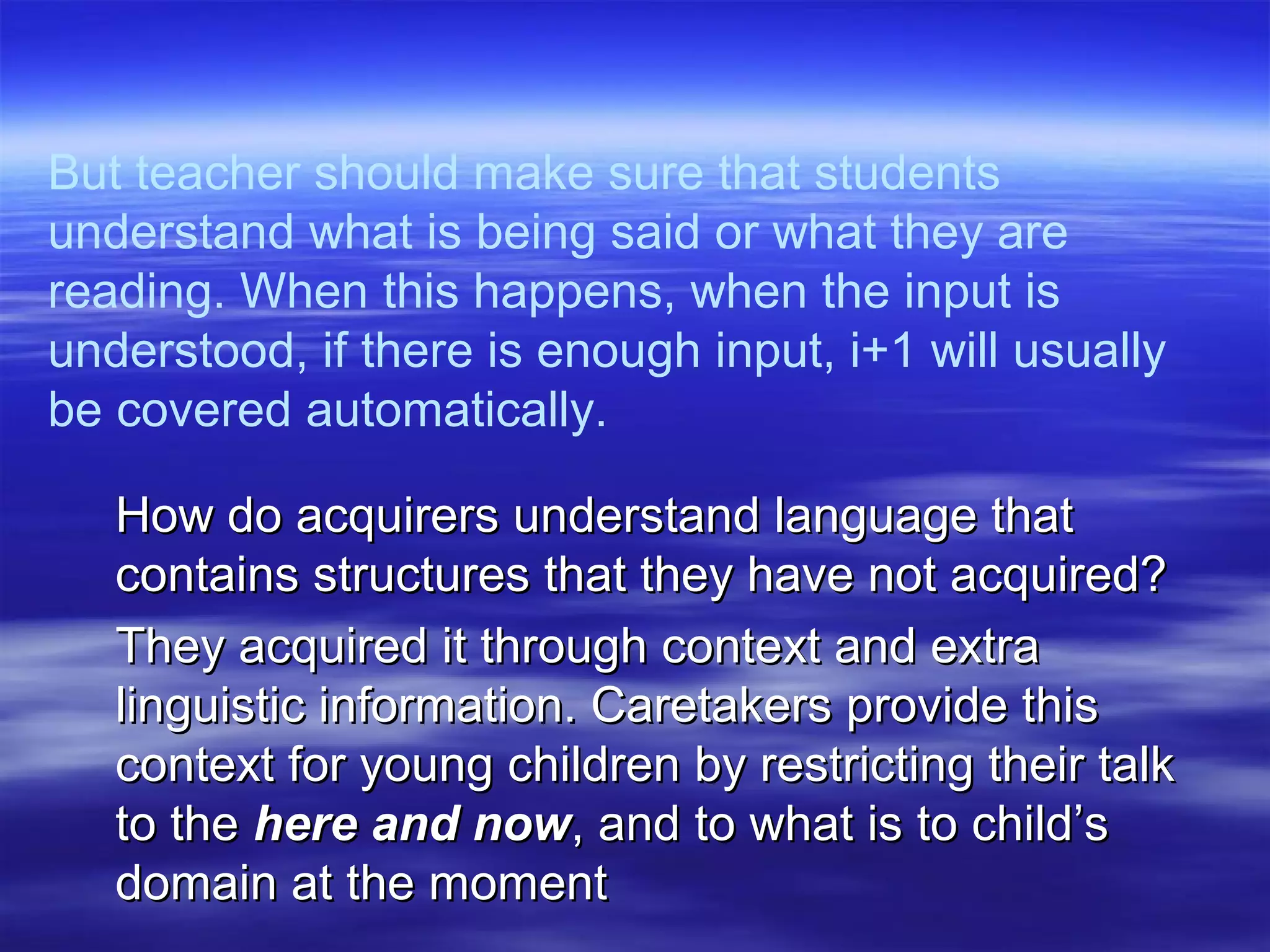 But teacher should make sure that students
understand what is being said or what they are
reading. When this happens, when the input is
understood, if there is enough input, i+1 will usually
be covered automatically.
How do acquirers understand language thatHow do acquirers understand language that
contains structures that they have not acquired?contains structures that they have not acquired?
They acquired it through context and extraThey acquired it through context and extra
linguistic information. Caretakers provide thislinguistic information. Caretakers provide this
context for young children by restricting their talkcontext for young children by restricting their talk
to theto the here and nowhere and now, and to what is to child’s, and to what is to child’s
domain at the momentdomain at the moment
 