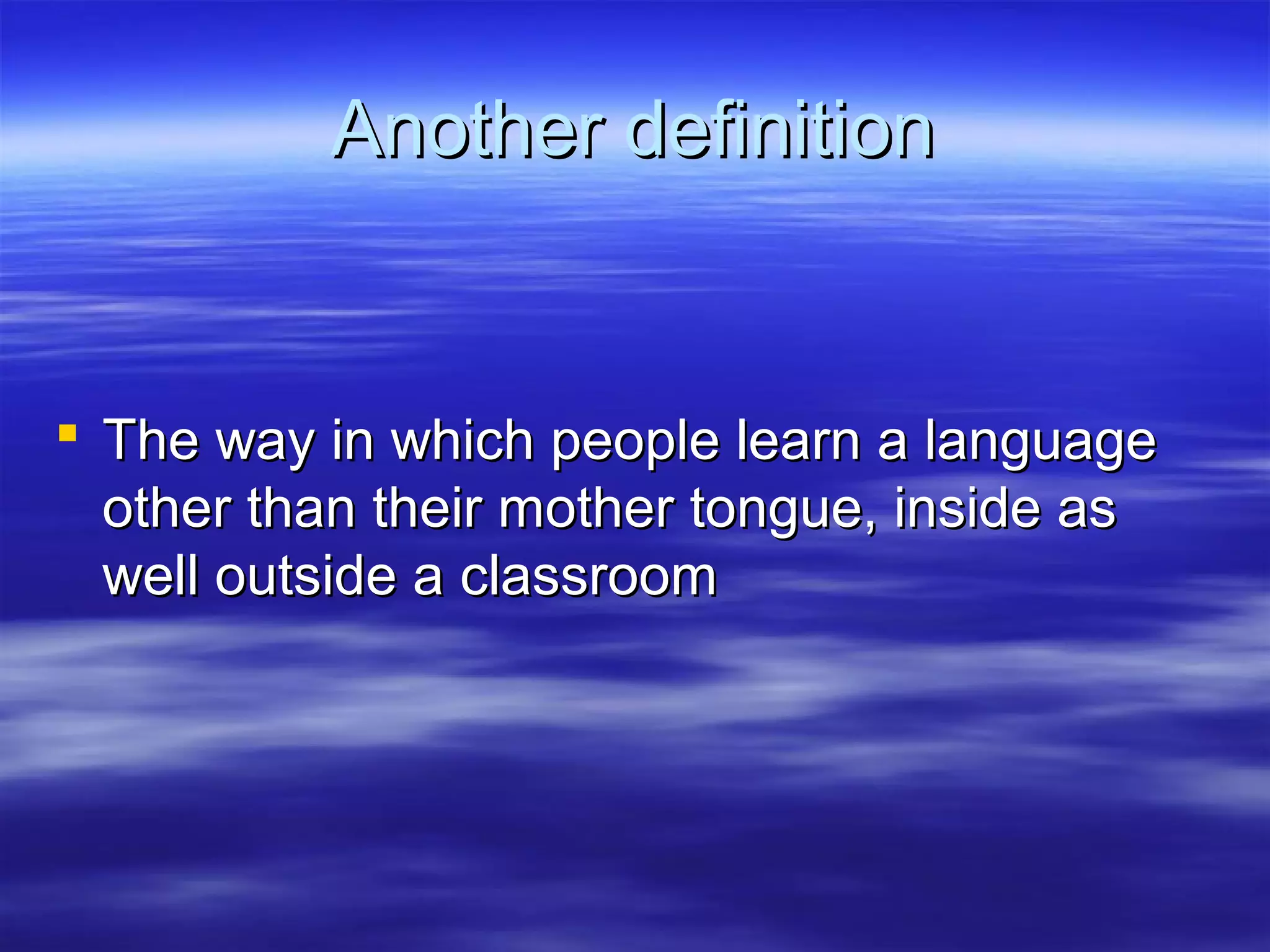 Another definitionAnother definition
 The way in which people learn a languageThe way in which people learn a language
other than their mother tongue, inside asother than their mother tongue, inside as
well outside a classroomwell outside a classroom
 