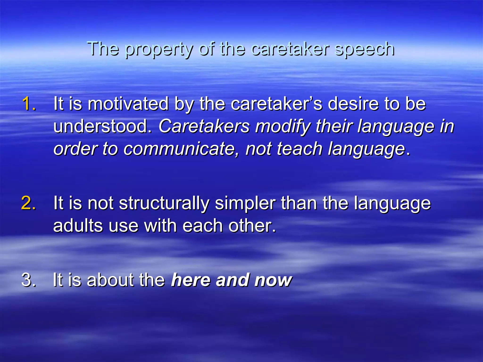 The property of the caretaker speechThe property of the caretaker speech
1.1. It is motivated by the caretaker’s desire to beIt is motivated by the caretaker’s desire to be
understood.understood. Caretakers modify their language inCaretakers modify their language in
order to communicate, not teach languageorder to communicate, not teach language..
2.2. It is not structurally simpler than the languageIt is not structurally simpler than the language
adults use with each other.adults use with each other.
3. It is about the3. It is about the here and nowhere and now
 