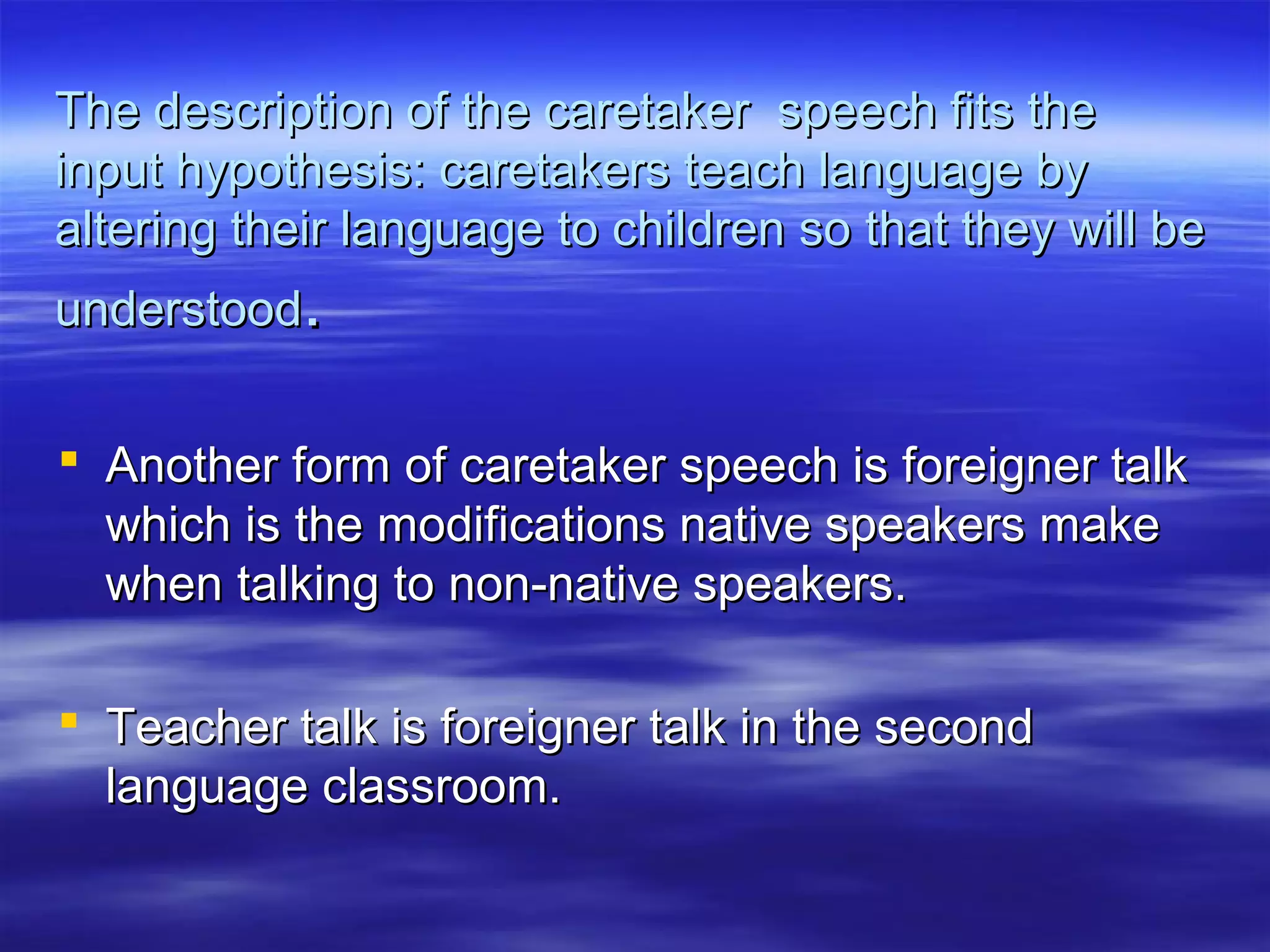 The description of the caretaker speech fits theThe description of the caretaker speech fits the
input hypothesis: caretakers teach language byinput hypothesis: caretakers teach language by
altering their language to children so that they will bealtering their language to children so that they will be
understoodunderstood..
 Another form of caretaker speech is foreigner talkAnother form of caretaker speech is foreigner talk
which is the modifications native speakers makewhich is the modifications native speakers make
when talking to non-native speakers.when talking to non-native speakers.
 Teacher talk is foreigner talk in the secondTeacher talk is foreigner talk in the second
language classroom.language classroom.
 