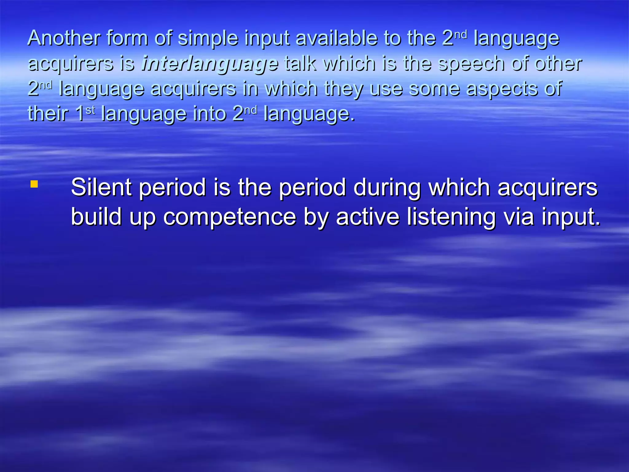Another form of simple input available to the 2Another form of simple input available to the 2ndnd
languagelanguage
acquirers isacquirers is interlanguageinterlanguage talk which is the speech of othertalk which is the speech of other
22ndnd
language acquirers in which they use some aspects oflanguage acquirers in which they use some aspects of
their 1their 1stst
language into 2language into 2ndnd
language.language.
 Silent period is the period during which acquirersSilent period is the period during which acquirers
build up competence by active listening via input.build up competence by active listening via input.
 