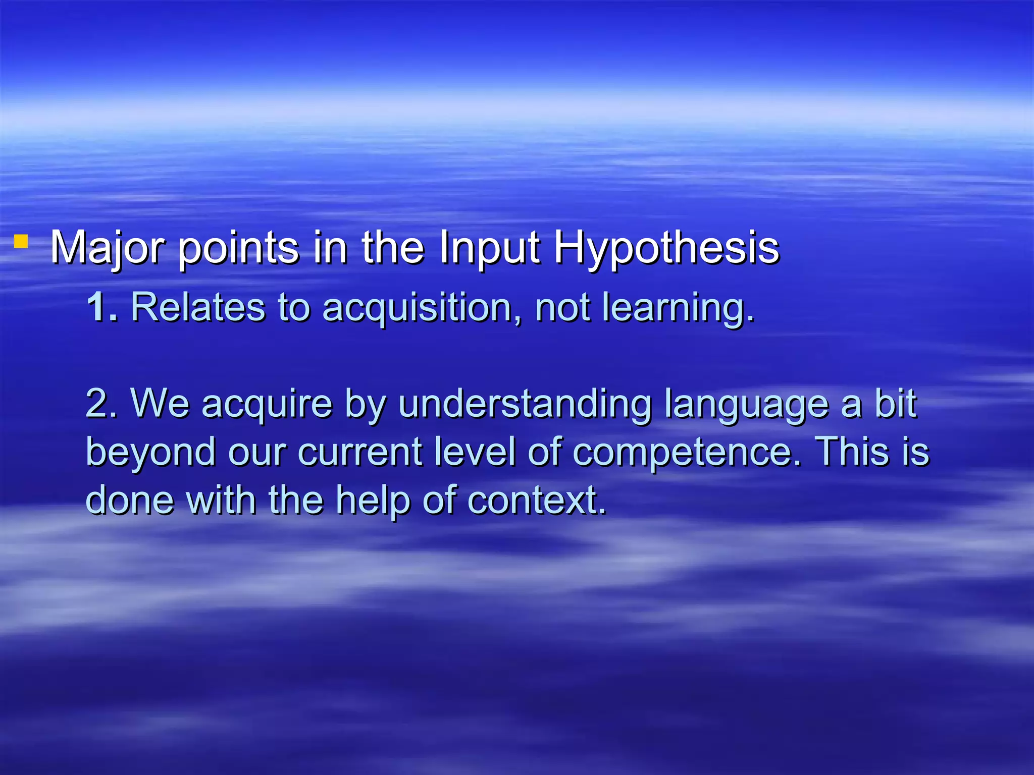 1.1. Relates to acquisition, not learning.Relates to acquisition, not learning.
2. We acquire by understanding language a bit2. We acquire by understanding language a bit
beyond our current level of competence. This isbeyond our current level of competence. This is
done with the help of context.done with the help of context.
 Major points in the Input HypothesisMajor points in the Input Hypothesis
 